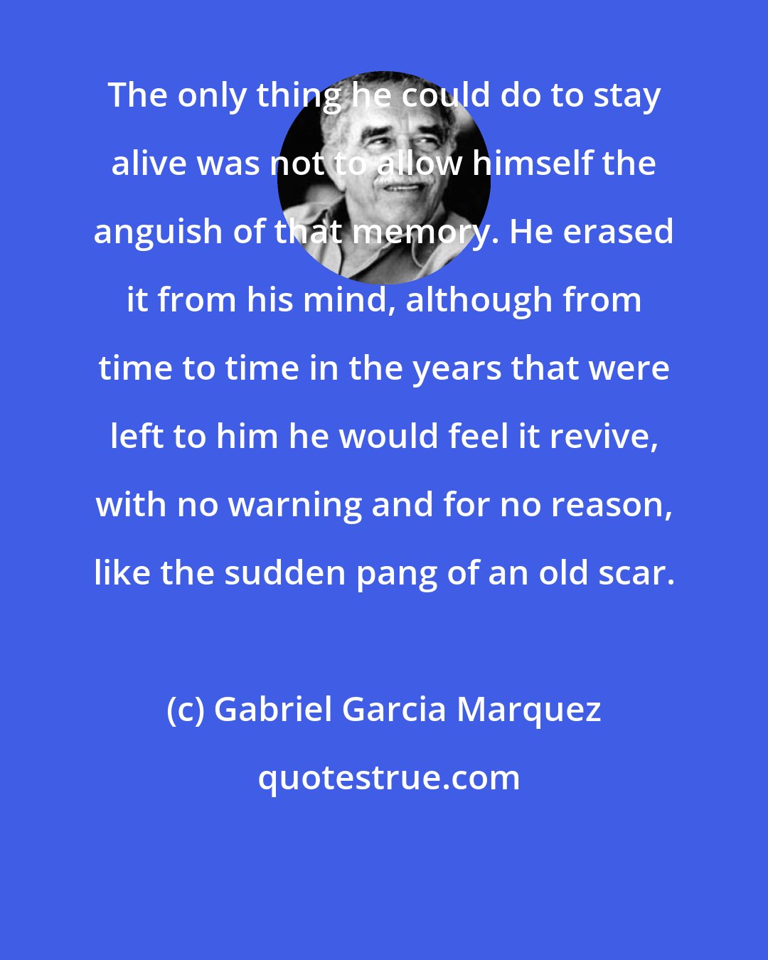 Gabriel Garcia Marquez: The only thing he could do to stay alive was not to allow himself the anguish of that memory. He erased it from his mind, although from time to time in the years that were left to him he would feel it revive, with no warning and for no reason, like the sudden pang of an old scar.