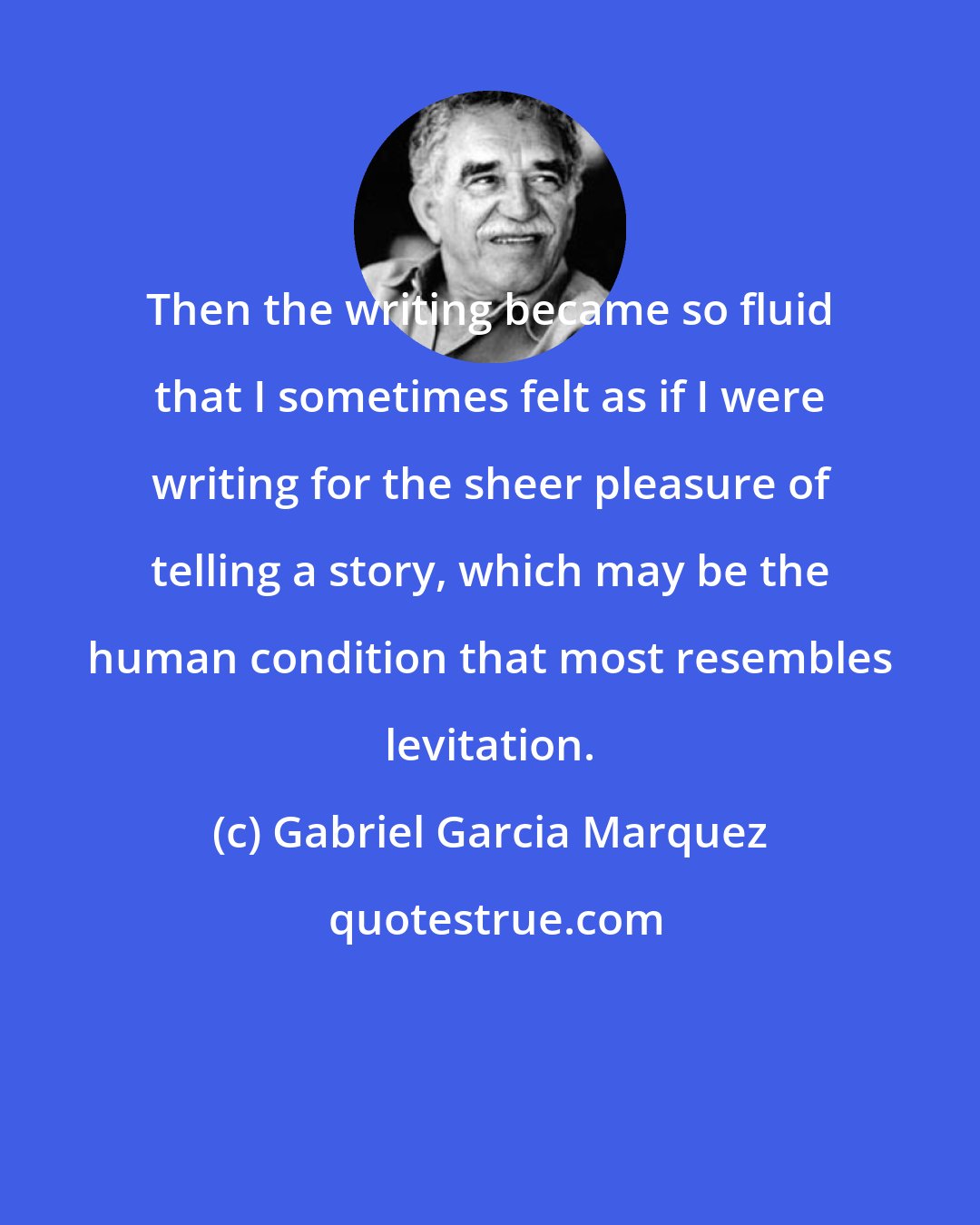 Gabriel Garcia Marquez: Then the writing became so fluid that I sometimes felt as if I were writing for the sheer pleasure of telling a story, which may be the human condition that most resembles levitation.