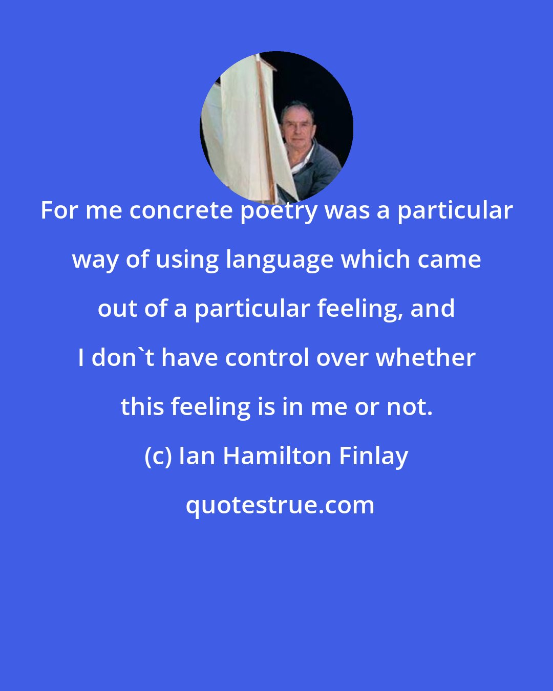 Ian Hamilton Finlay: For me concrete poetry was a particular way of using language which came out of a particular feeling, and I don't have control over whether this feeling is in me or not.