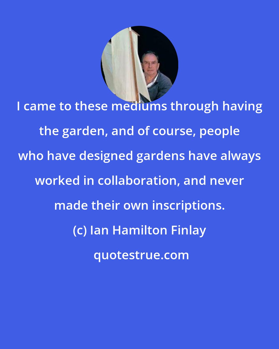 Ian Hamilton Finlay: I came to these mediums through having the garden, and of course, people who have designed gardens have always worked in collaboration, and never made their own inscriptions.