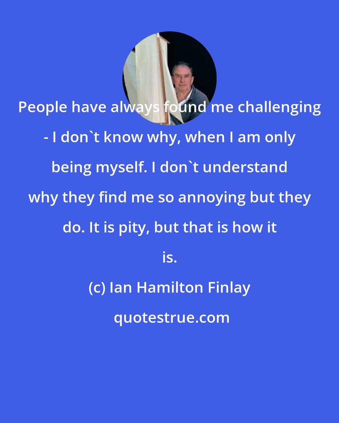 Ian Hamilton Finlay: People have always found me challenging - I don't know why, when I am only being myself. I don't understand why they find me so annoying but they do. It is pity, but that is how it is.