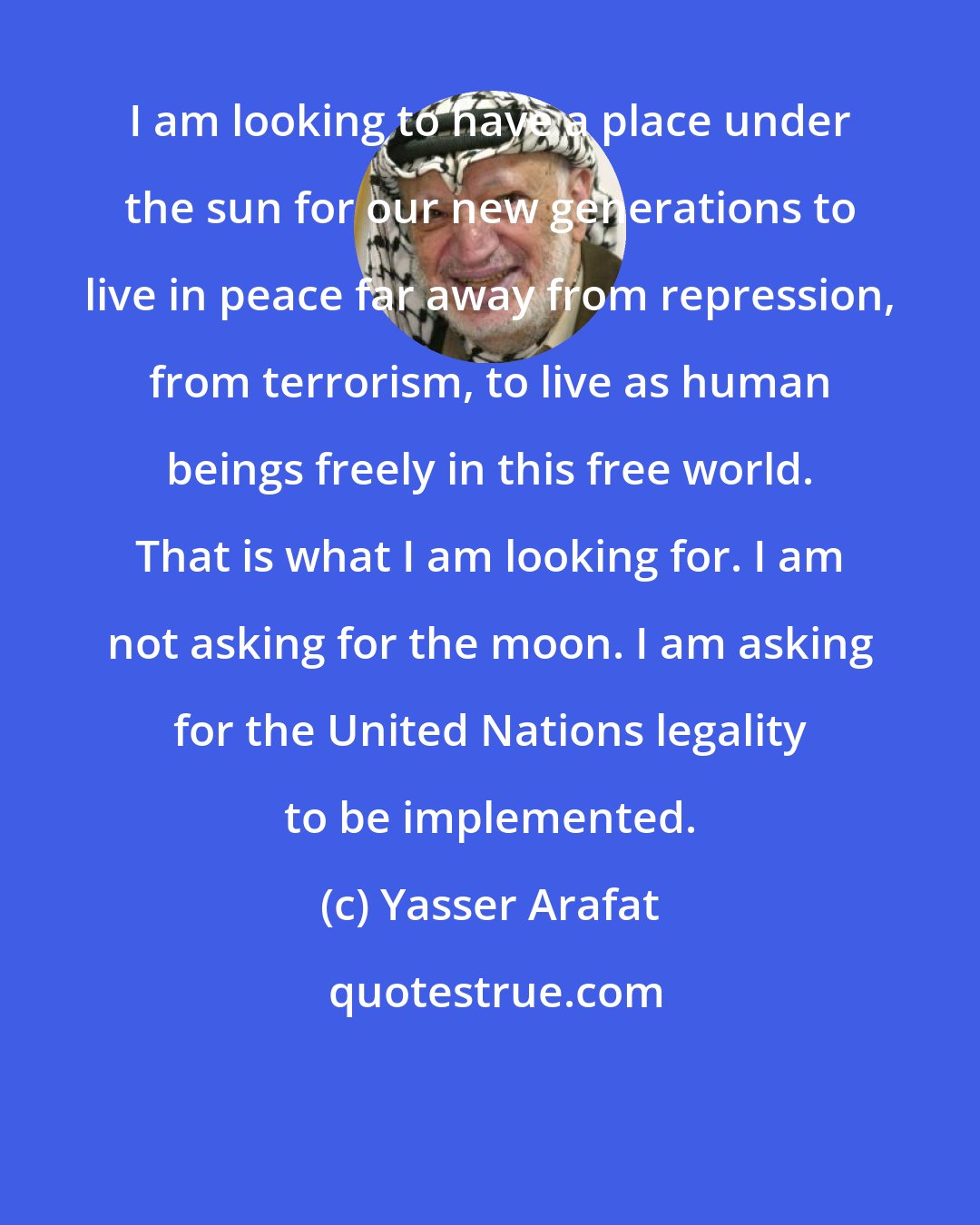 Yasser Arafat: I am looking to have a place under the sun for our new generations to live in peace far away from repression, from terrorism, to live as human beings freely in this free world. That is what I am looking for. I am not asking for the moon. I am asking for the United Nations legality to be implemented.