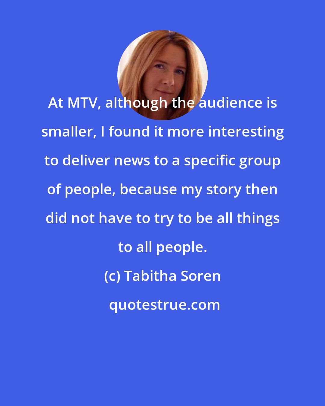 Tabitha Soren: At MTV, although the audience is smaller, I found it more interesting to deliver news to a specific group of people, because my story then did not have to try to be all things to all people.