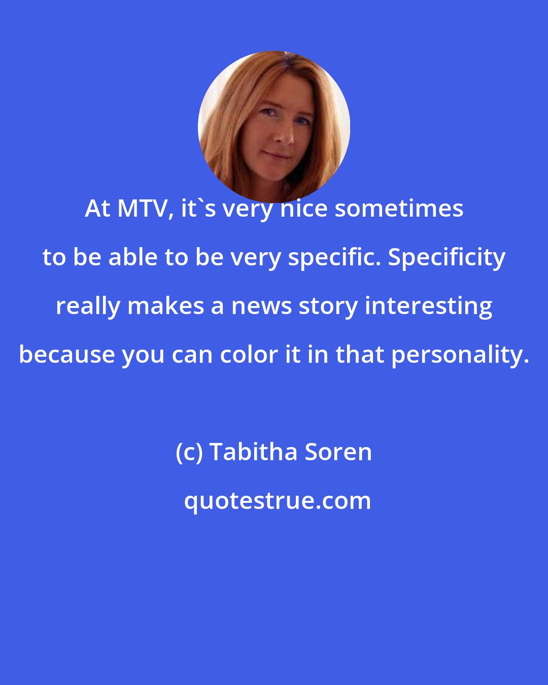 Tabitha Soren: At MTV, it's very nice sometimes to be able to be very specific. Specificity really makes a news story interesting because you can color it in that personality.