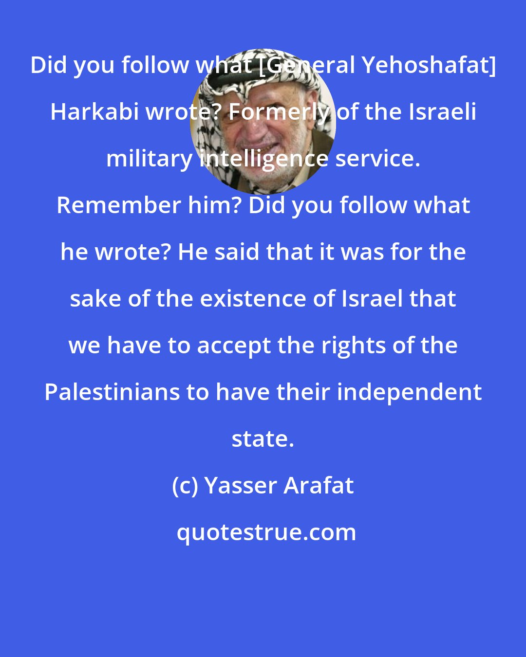 Yasser Arafat: Did you follow what [General Yehoshafat] Harkabi wrote? Formerly of the Israeli military intelligence service. Remember him? Did you follow what he wrote? He said that it was for the sake of the existence of Israel that we have to accept the rights of the Palestinians to have their independent state.