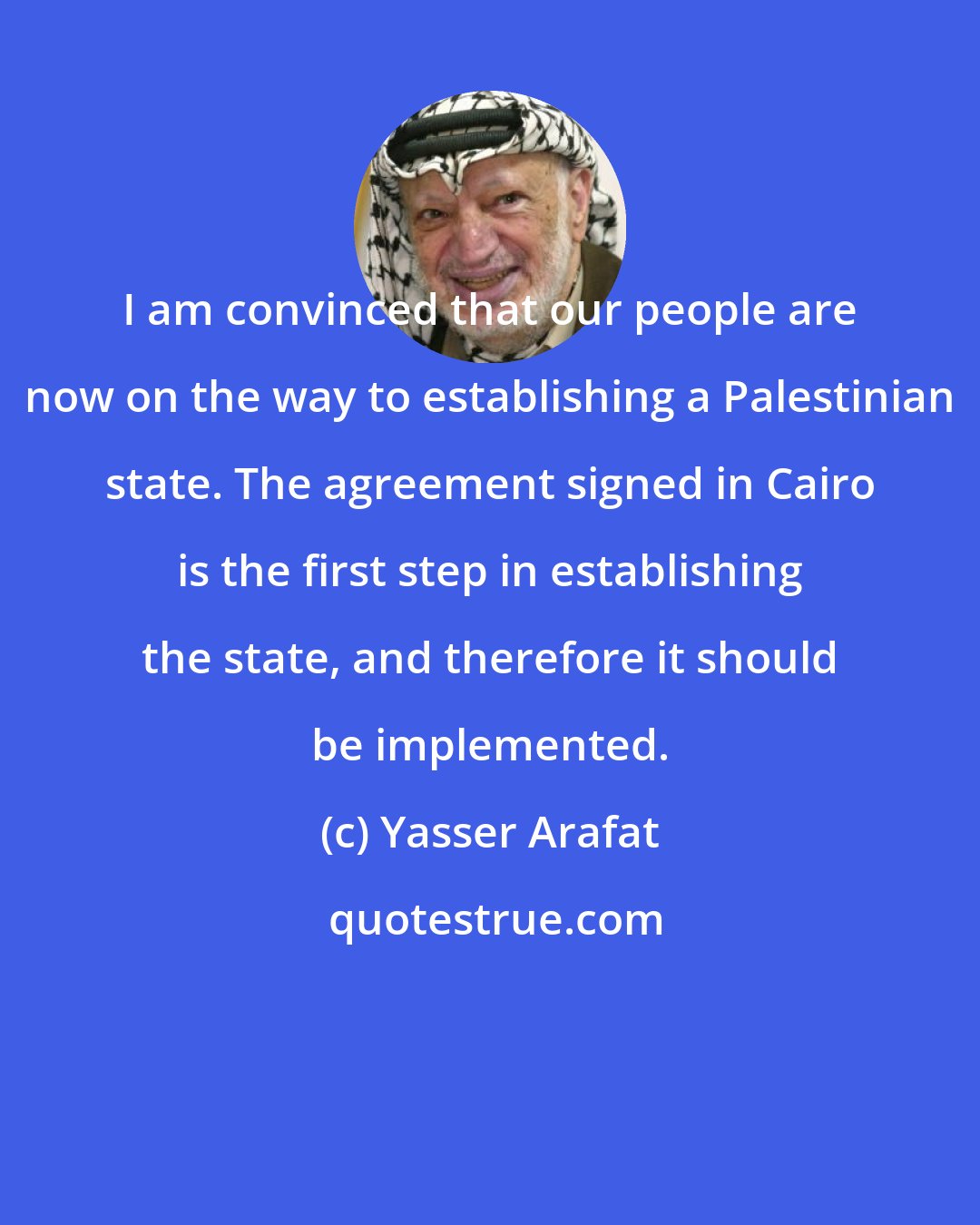 Yasser Arafat: I am convinced that our people are now on the way to establishing a Palestinian state. The agreement signed in Cairo is the first step in establishing the state, and therefore it should be implemented.