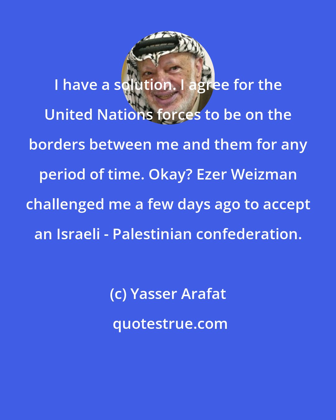 Yasser Arafat: I have a solution. I agree for the United Nations forces to be on the borders between me and them for any period of time. Okay? Ezer Weizman challenged me a few days ago to accept an Israeli - Palestinian confederation.