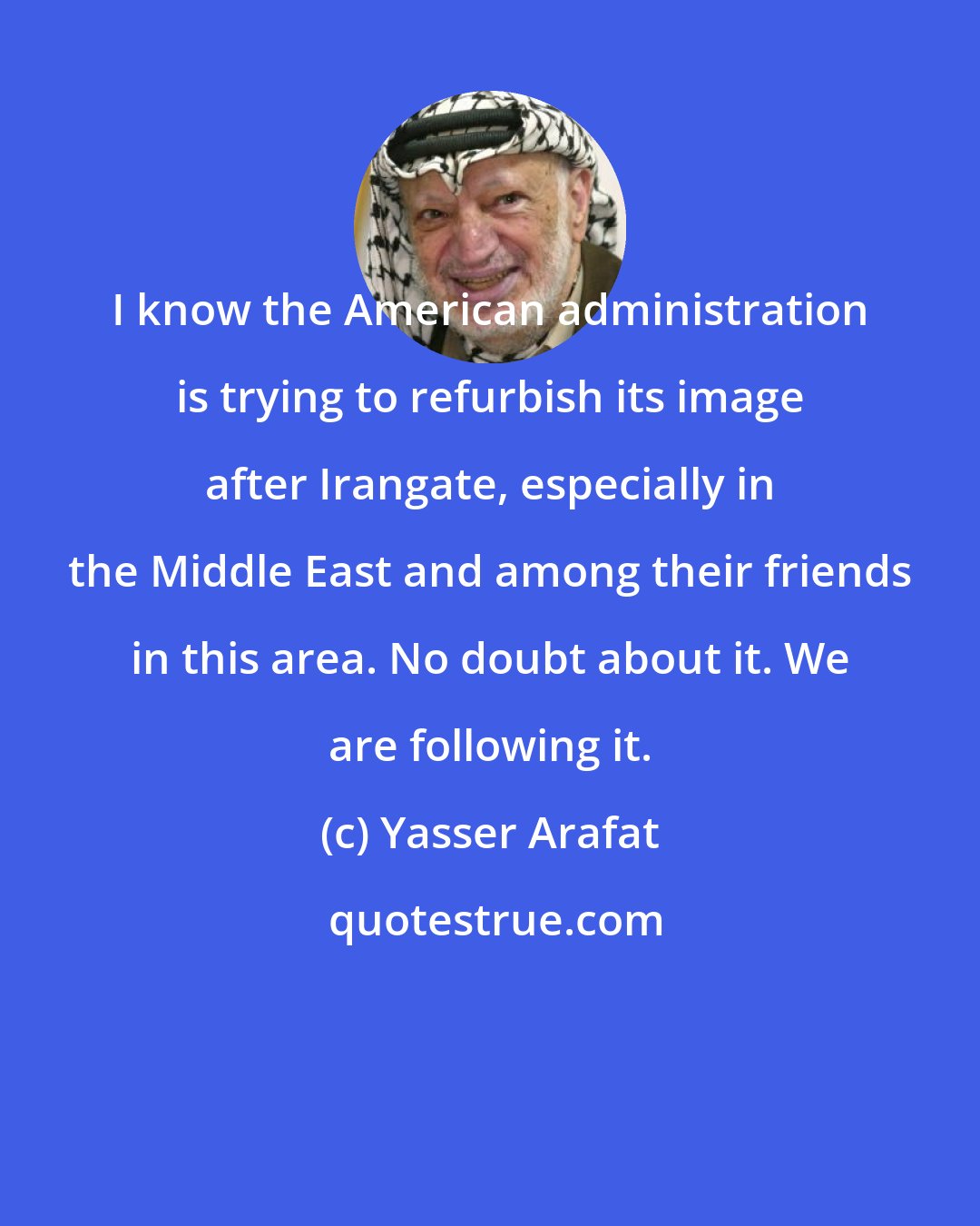 Yasser Arafat: I know the American administration is trying to refurbish its image after Irangate, especially in the Middle East and among their friends in this area. No doubt about it. We are following it.