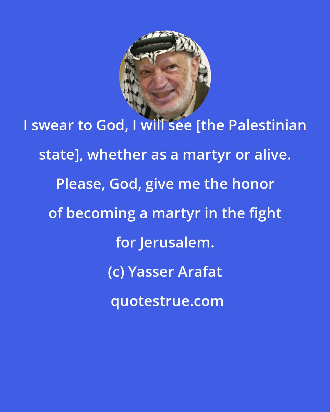 Yasser Arafat: I swear to God, I will see [the Palestinian state], whether as a martyr or alive. Please, God, give me the honor of becoming a martyr in the fight for Jerusalem.