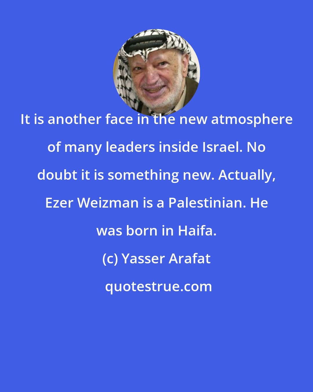Yasser Arafat: It is another face in the new atmosphere of many leaders inside Israel. No doubt it is something new. Actually, Ezer Weizman is a Palestinian. He was born in Haifa.