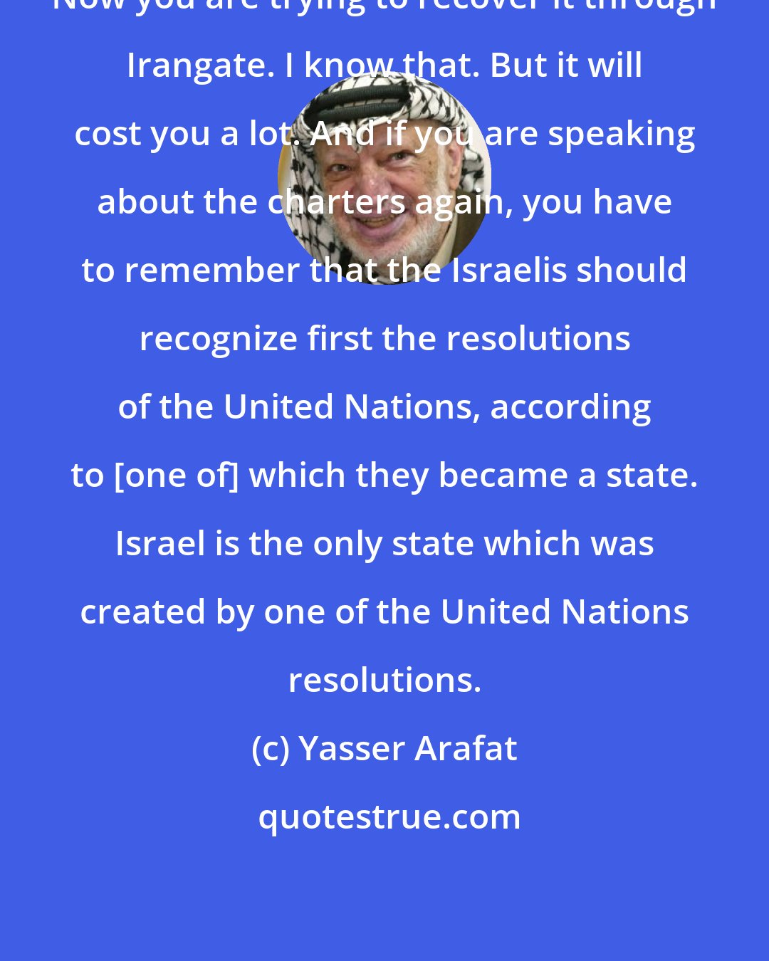 Yasser Arafat: Now you are trying to recover it through Irangate. I know that. But it will cost you a lot. And if you are speaking about the charters again, you have to remember that the Israelis should recognize first the resolutions of the United Nations, according to [one of] which they became a state. Israel is the only state which was created by one of the United Nations resolutions.