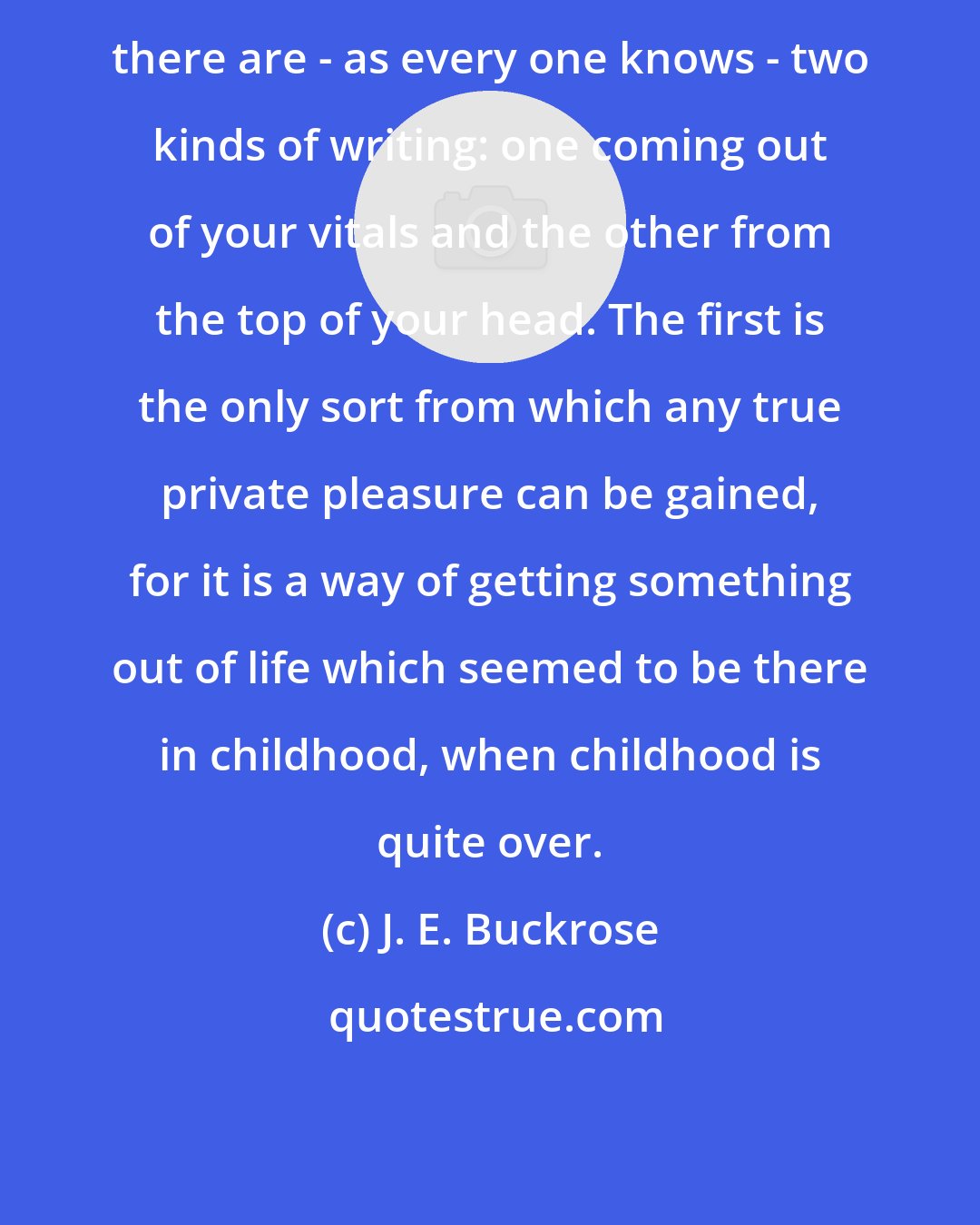J. E. Buckrose: there are - as every one knows - two kinds of writing: one coming out of your vitals and the other from the top of your head. The first is the only sort from which any true private pleasure can be gained, for it is a way of getting something out of life which seemed to be there in childhood, when childhood is quite over.