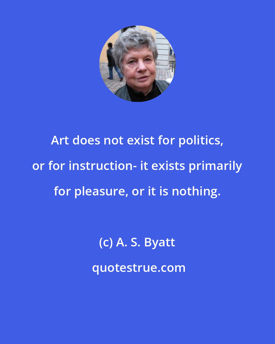 A. S. Byatt: Art does not exist for politics, or for instruction- it exists primarily for pleasure, or it is nothing.