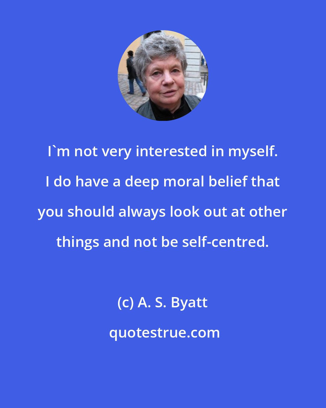 A. S. Byatt: I'm not very interested in myself. I do have a deep moral belief that you should always look out at other things and not be self-centred.