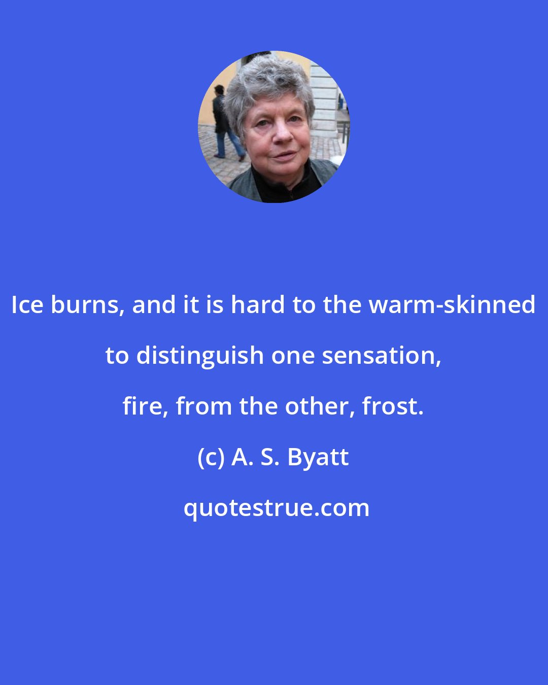 A. S. Byatt: Ice burns, and it is hard to the warm-skinned to distinguish one sensation, fire, from the other, frost.