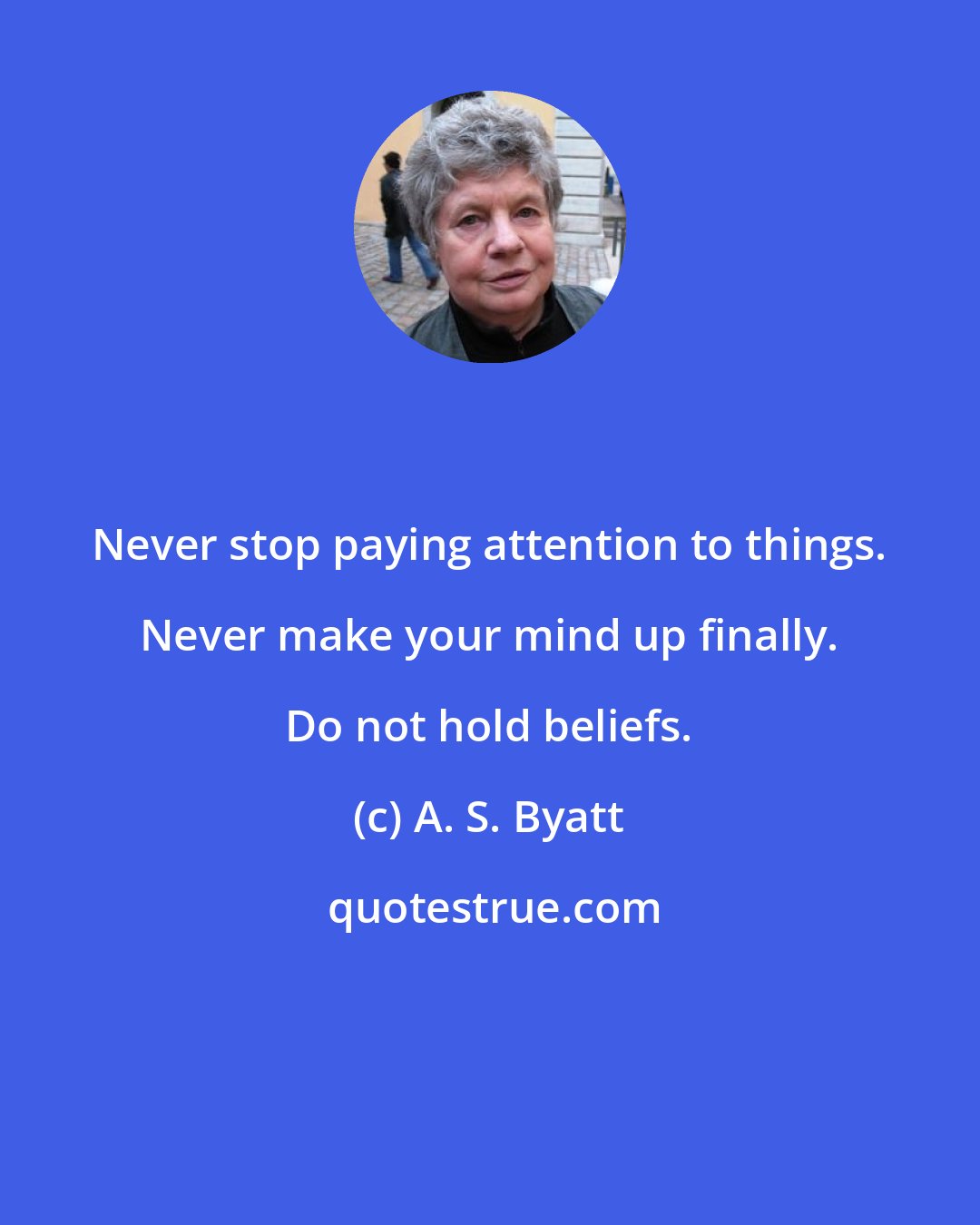 A. S. Byatt: Never stop paying attention to things. Never make your mind up finally. Do not hold beliefs.