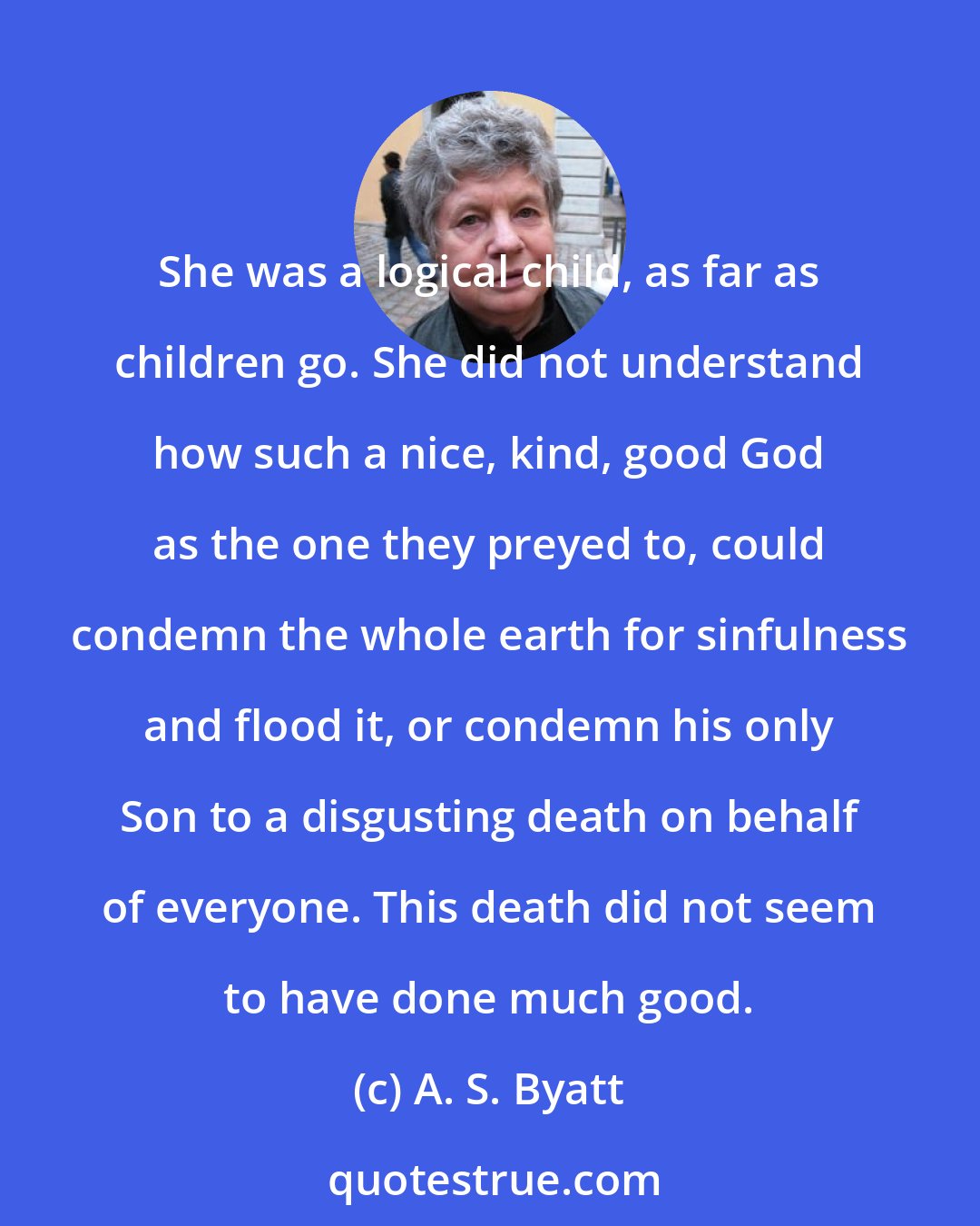 A. S. Byatt: She was a logical child, as far as children go. She did not understand how such a nice, kind, good God as the one they preyed to, could condemn the whole earth for sinfulness and flood it, or condemn his only Son to a disgusting death on behalf of everyone. This death did not seem to have done much good.