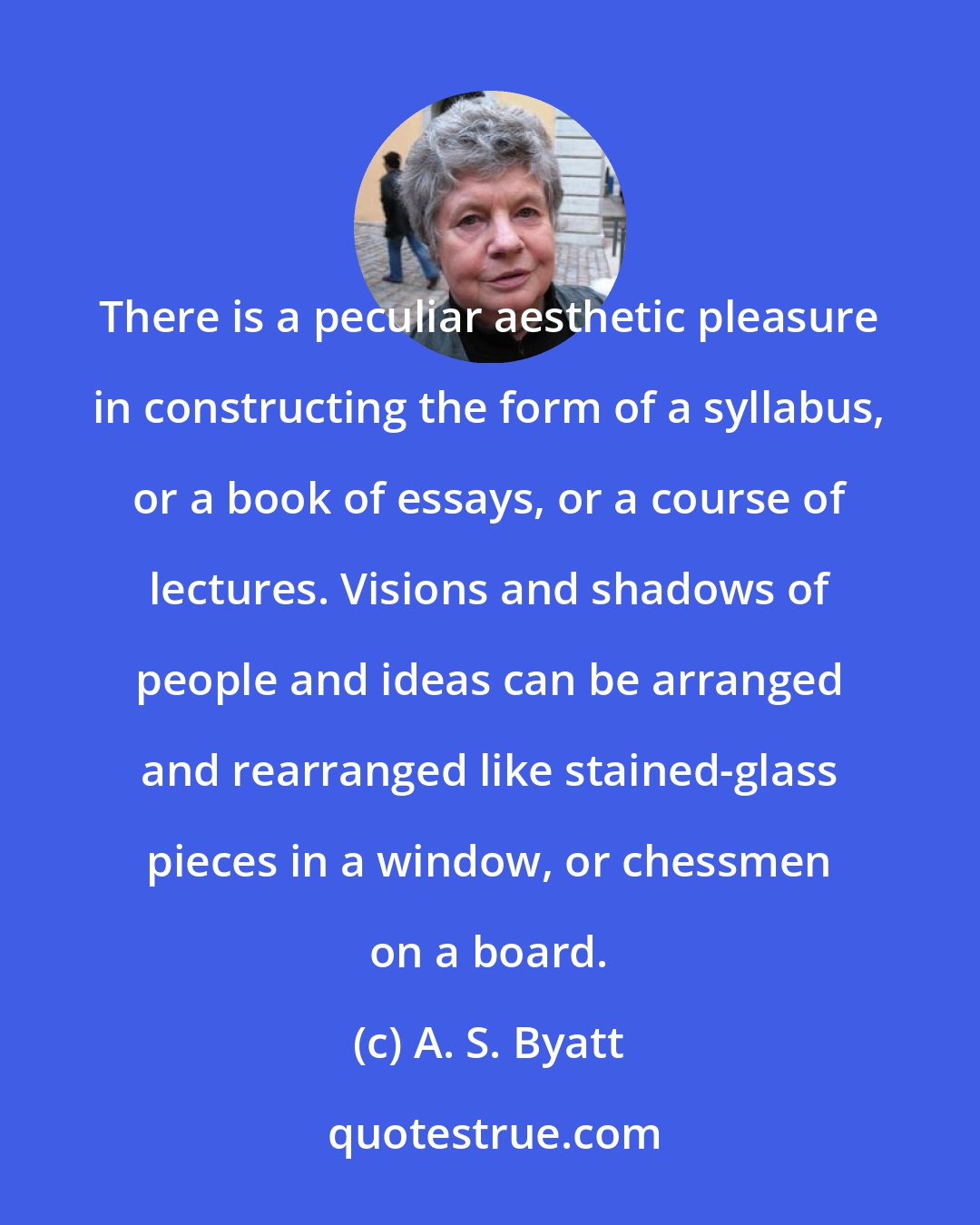 A. S. Byatt: There is a peculiar aesthetic pleasure in constructing the form of a syllabus, or a book of essays, or a course of lectures. Visions and shadows of people and ideas can be arranged and rearranged like stained-glass pieces in a window, or chessmen on a board.