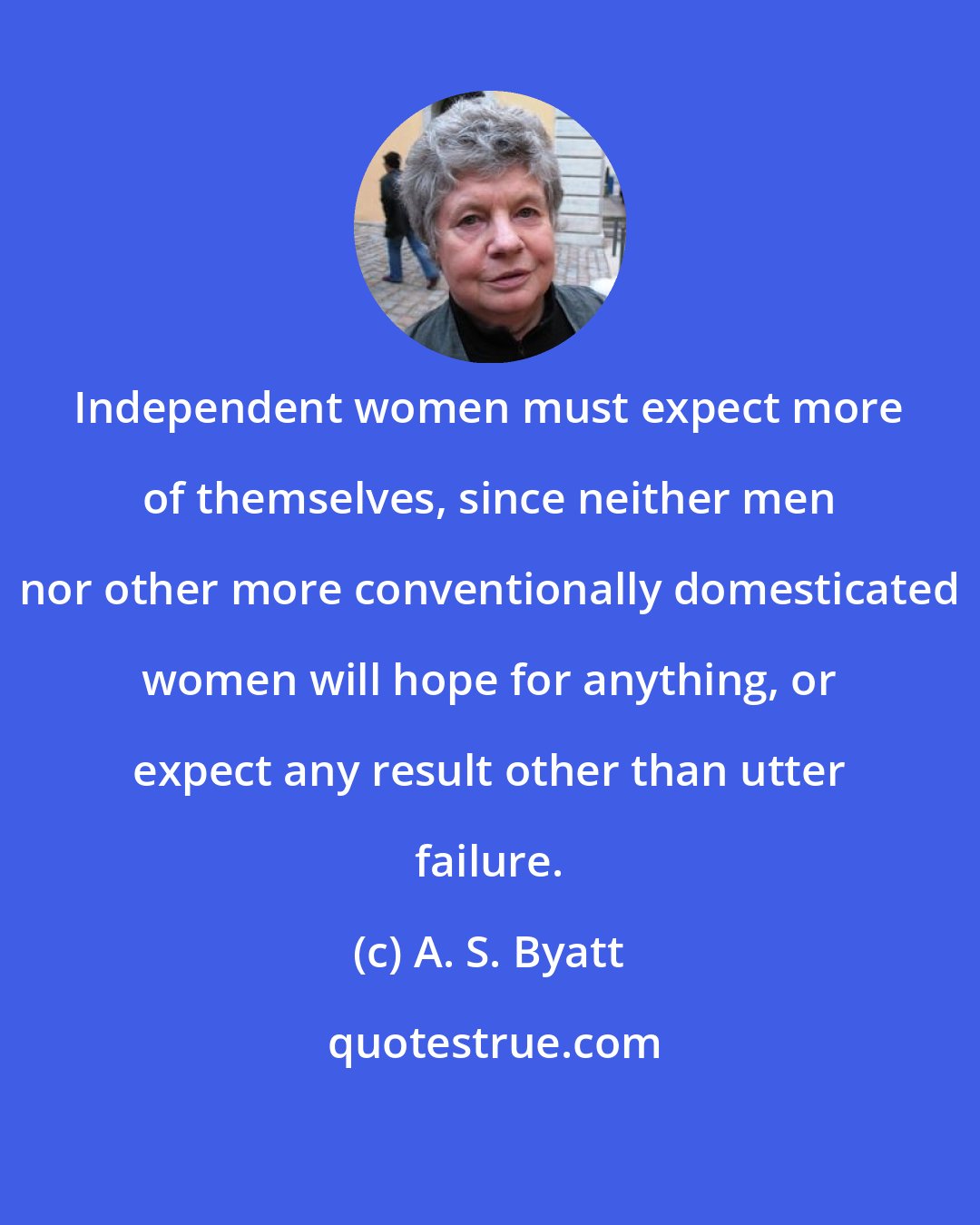 A. S. Byatt: Independent women must expect more of themselves, since neither men nor other more conventionally domesticated women will hope for anything, or expect any result other than utter failure.