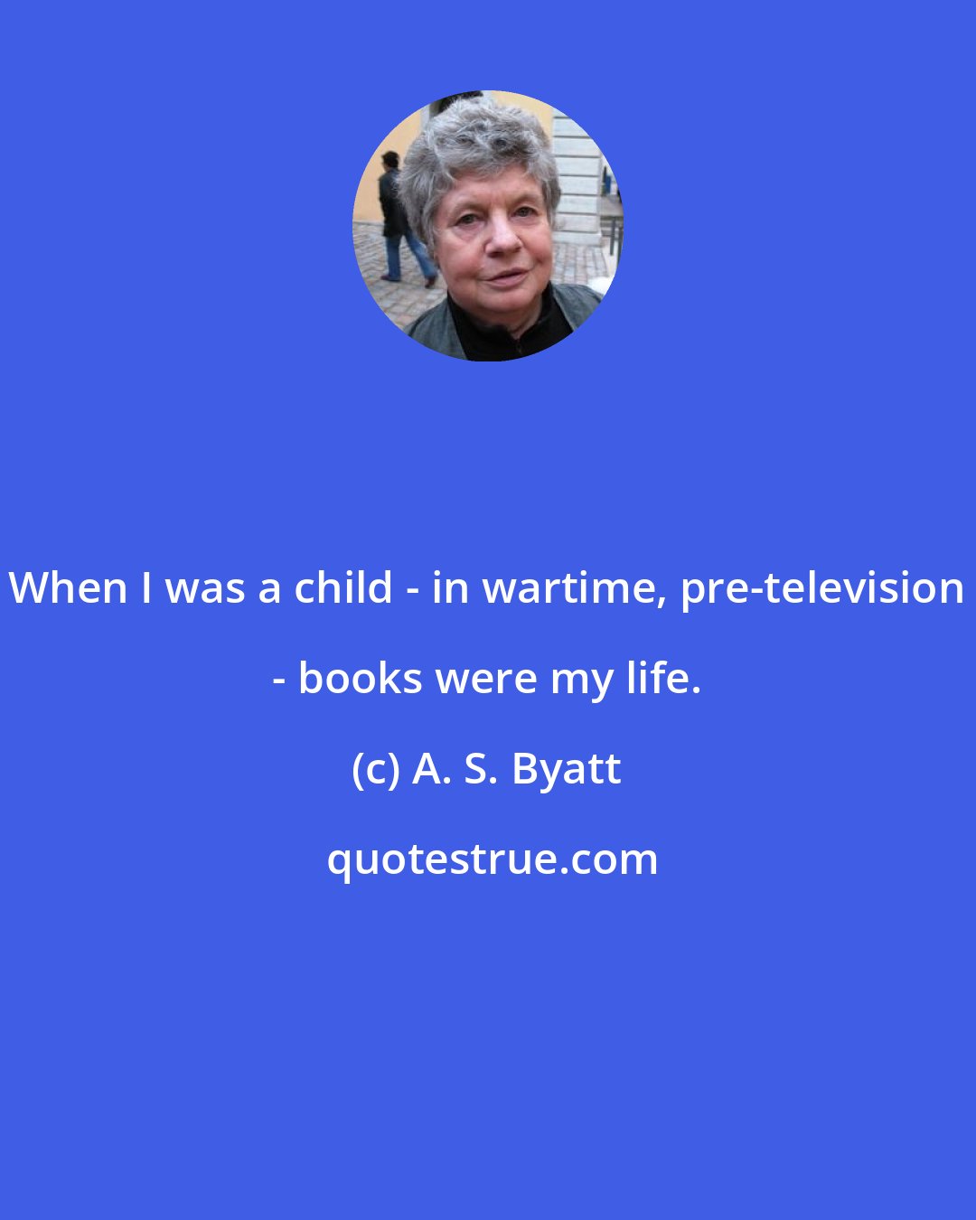 A. S. Byatt: When I was a child - in wartime, pre-television - books were my life.