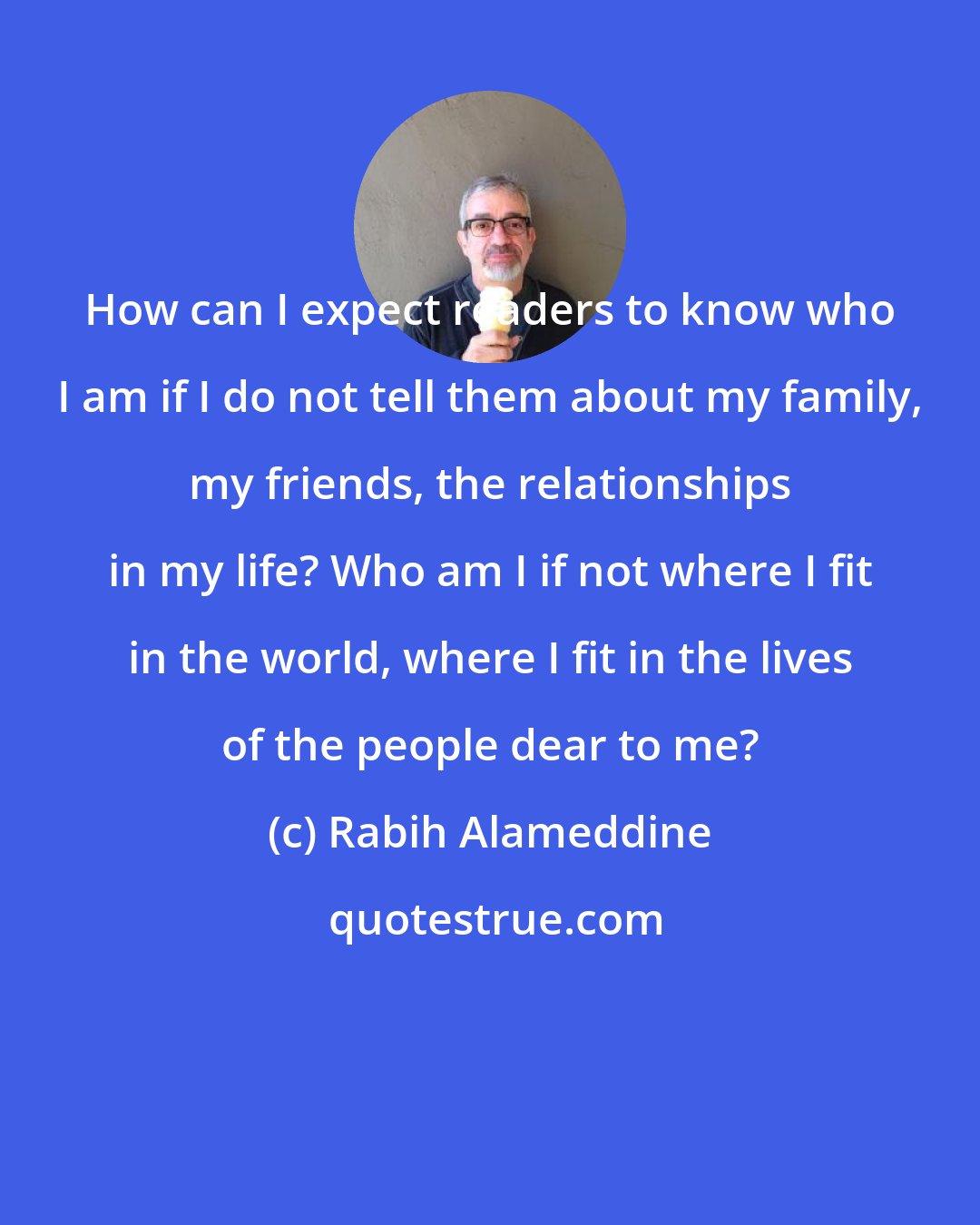 Rabih Alameddine: How can I expect readers to know who I am if I do not tell them about my family, my friends, the relationships in my life? Who am I if not where I fit in the world, where I fit in the lives of the people dear to me?