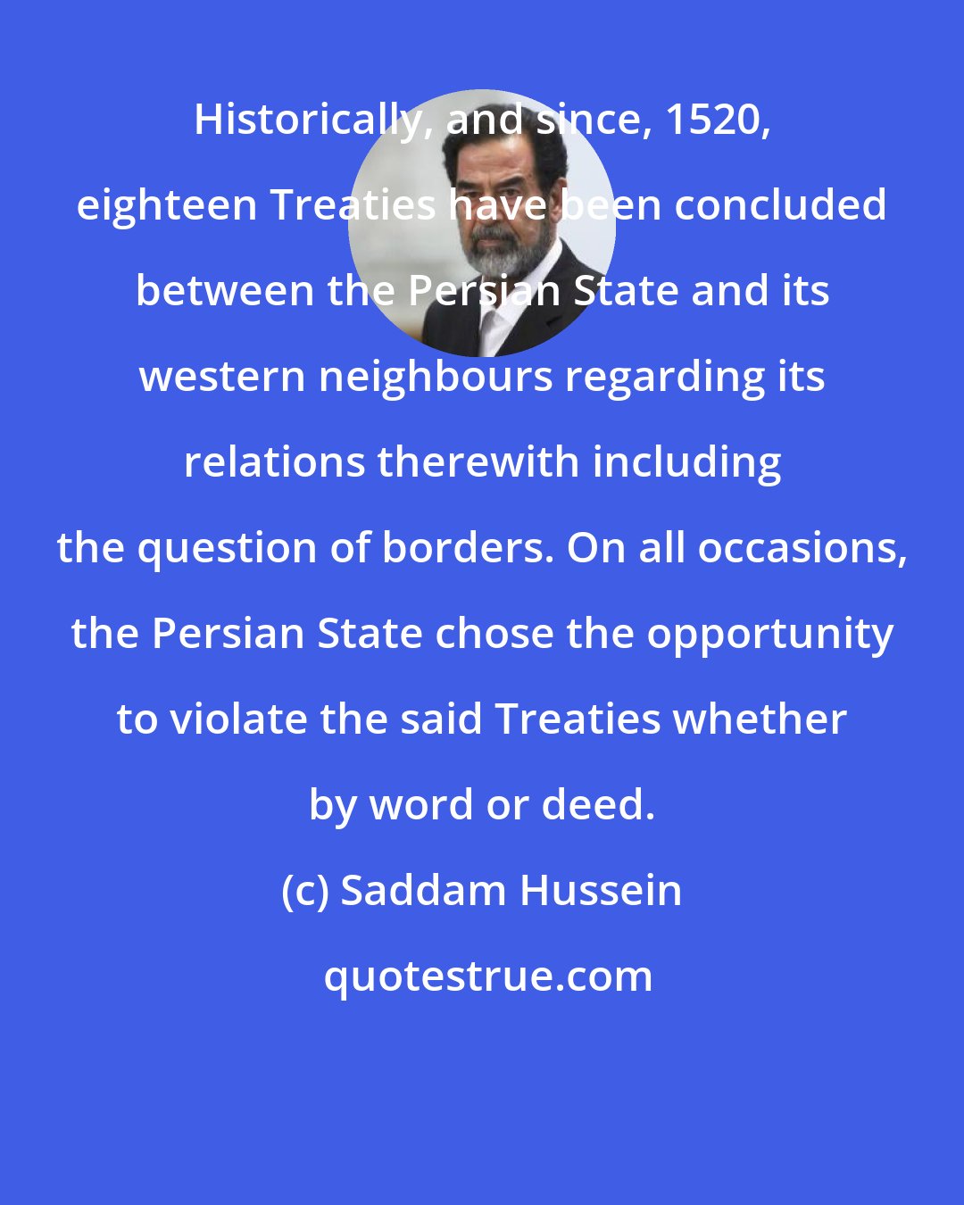 Saddam Hussein: Historically, and since, 1520, eighteen Treaties have been concluded between the Persian State and its western neighbours regarding its relations therewith including the question of borders. On all occasions, the Persian State chose the opportunity to violate the said Treaties whether by word or deed.