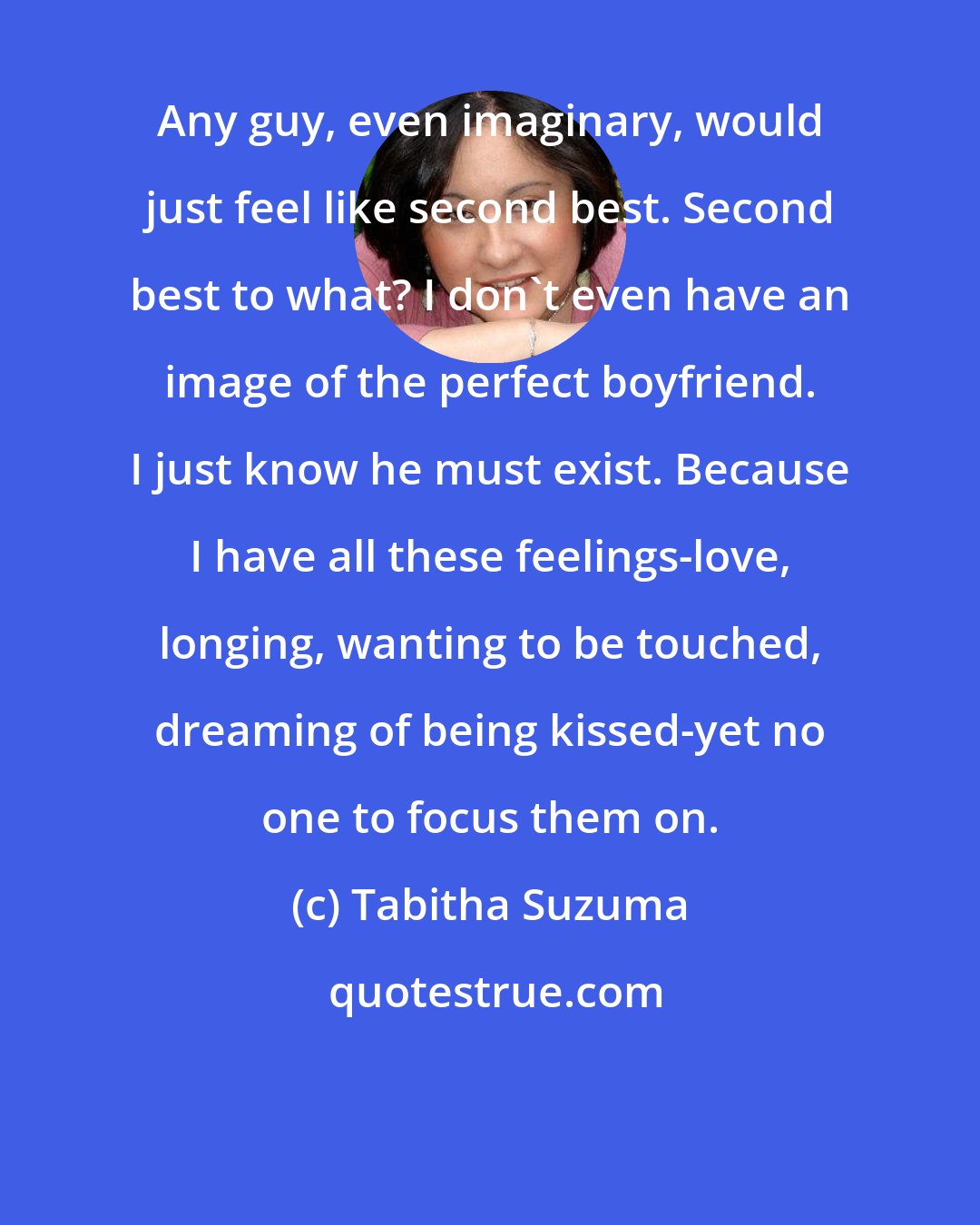 Tabitha Suzuma: Any guy, even imaginary, would just feel like second best. Second best to what? I don't even have an image of the perfect boyfriend. I just know he must exist. Because I have all these feelings-love, longing, wanting to be touched, dreaming of being kissed-yet no one to focus them on.