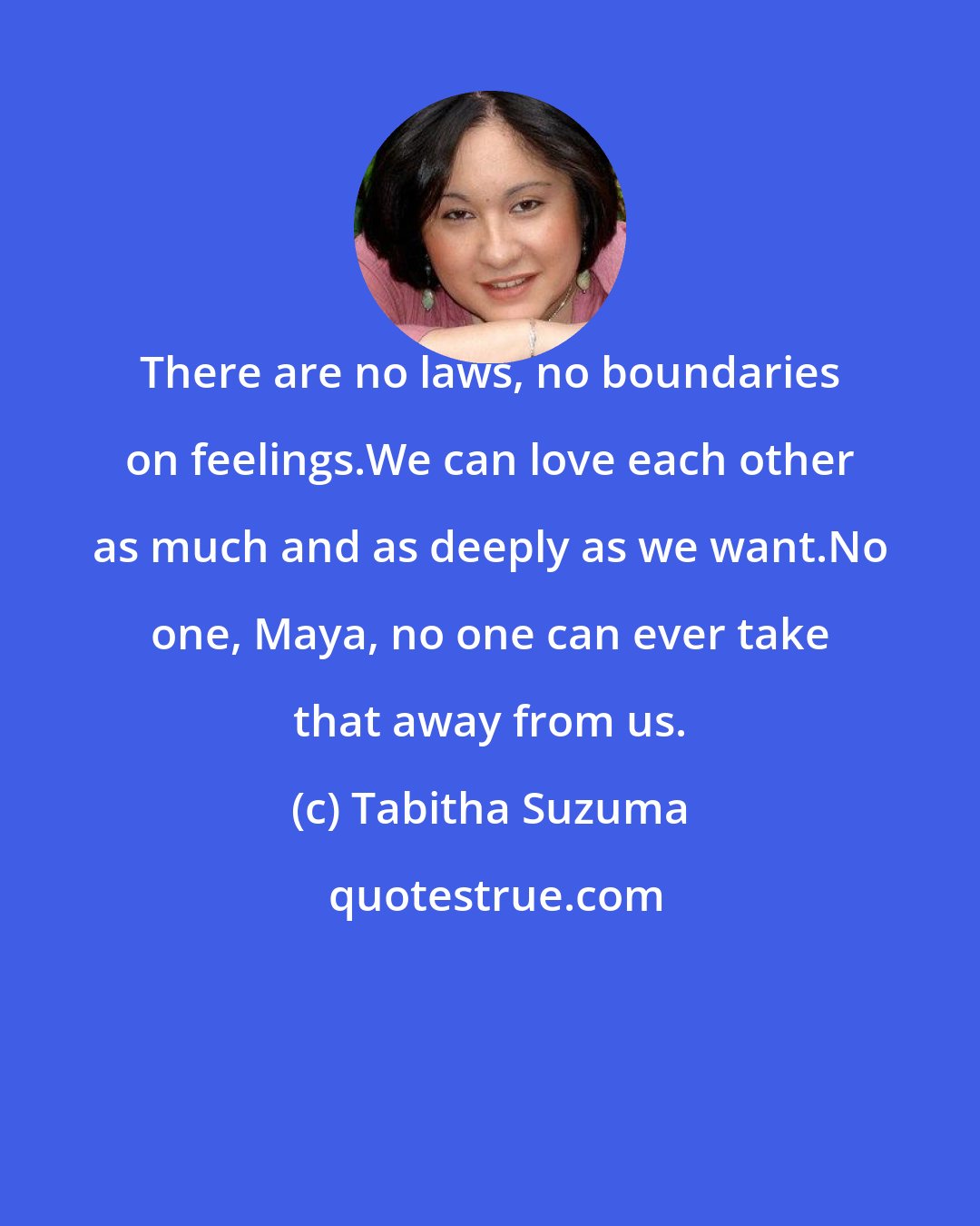Tabitha Suzuma: There are no laws, no boundaries on feelings.We can love each other as much and as deeply as we want.No one, Maya, no one can ever take that away from us.