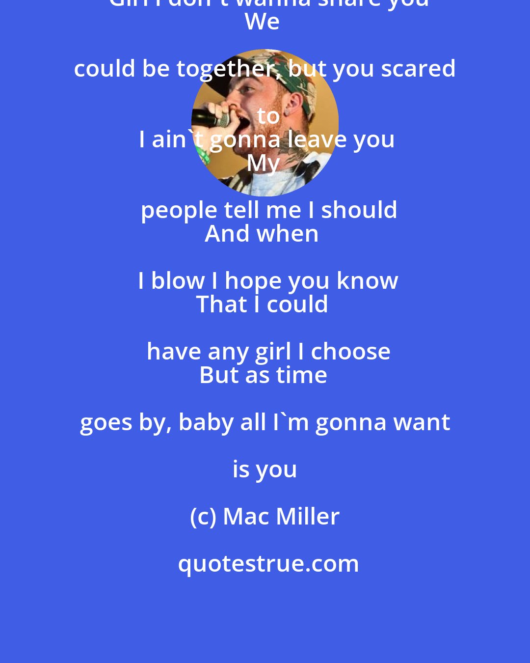 Mac Miller: Girl I don't wanna share you
We could be together, but you scared to
I ain't gonna leave you
My people tell me I should
And when I blow I hope you know
That I could have any girl I choose
But as time goes by, baby all I'm gonna want is you