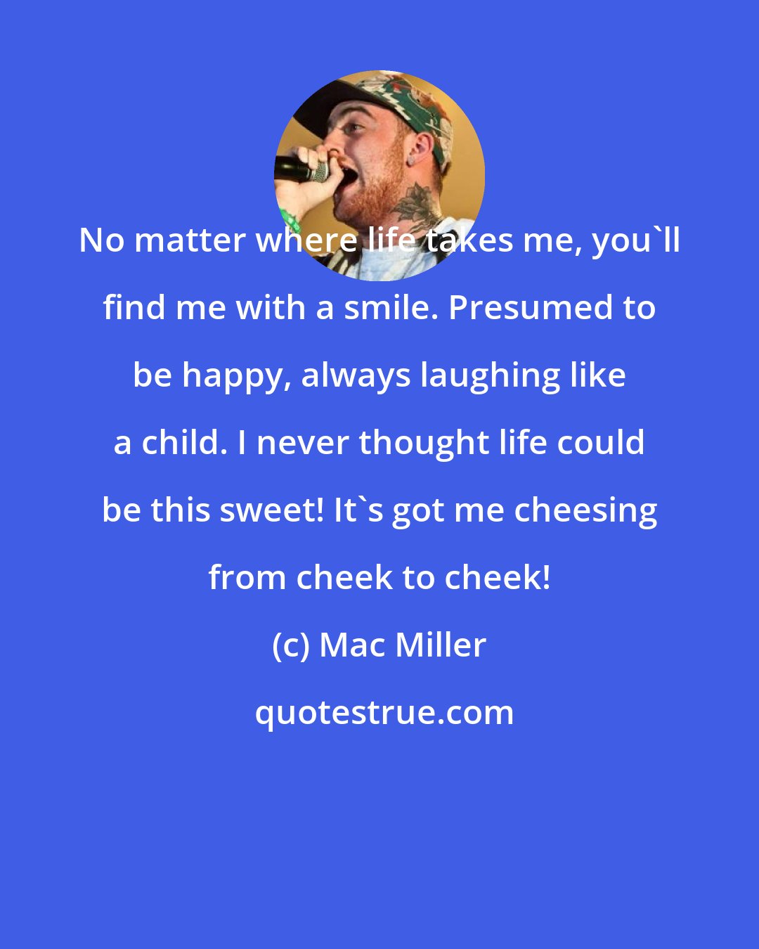 Mac Miller: No matter where life takes me, you'll find me with a smile. Presumed to be happy, always laughing like a child. I never thought life could be this sweet! It's got me cheesing from cheek to cheek!