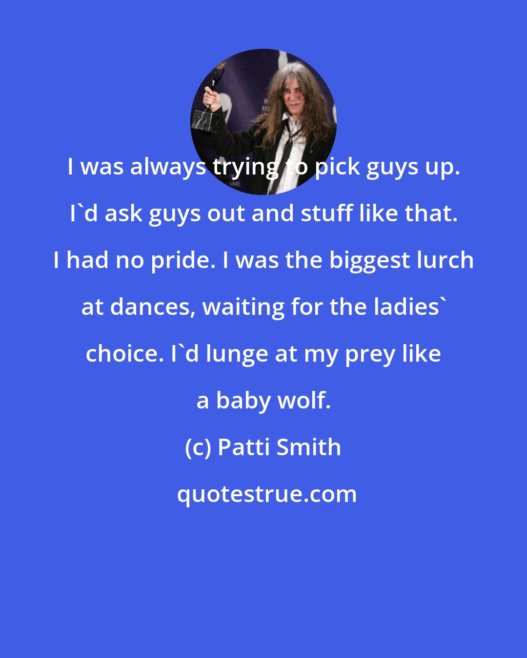Patti Smith: I was always trying to pick guys up. I'd ask guys out and stuff like that. I had no pride. I was the biggest lurch at dances, waiting for the ladies' choice. I'd lunge at my prey like a baby wolf.