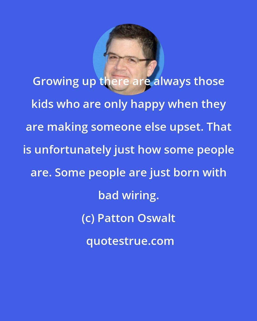 Patton Oswalt: Growing up there are always those kids who are only happy when they are making someone else upset. That is unfortunately just how some people are. Some people are just born with bad wiring.