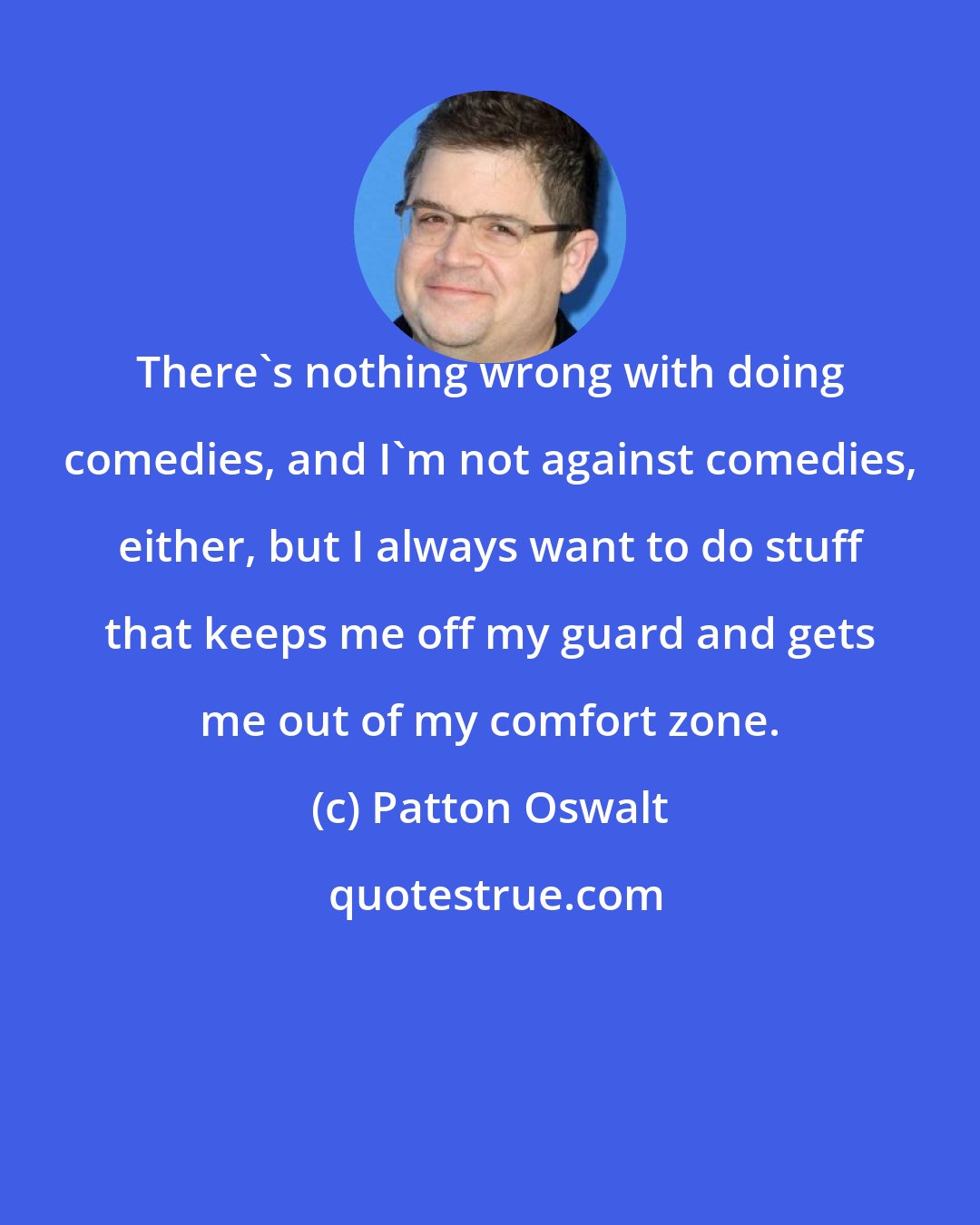 Patton Oswalt: There's nothing wrong with doing comedies, and I'm not against comedies, either, but I always want to do stuff that keeps me off my guard and gets me out of my comfort zone.