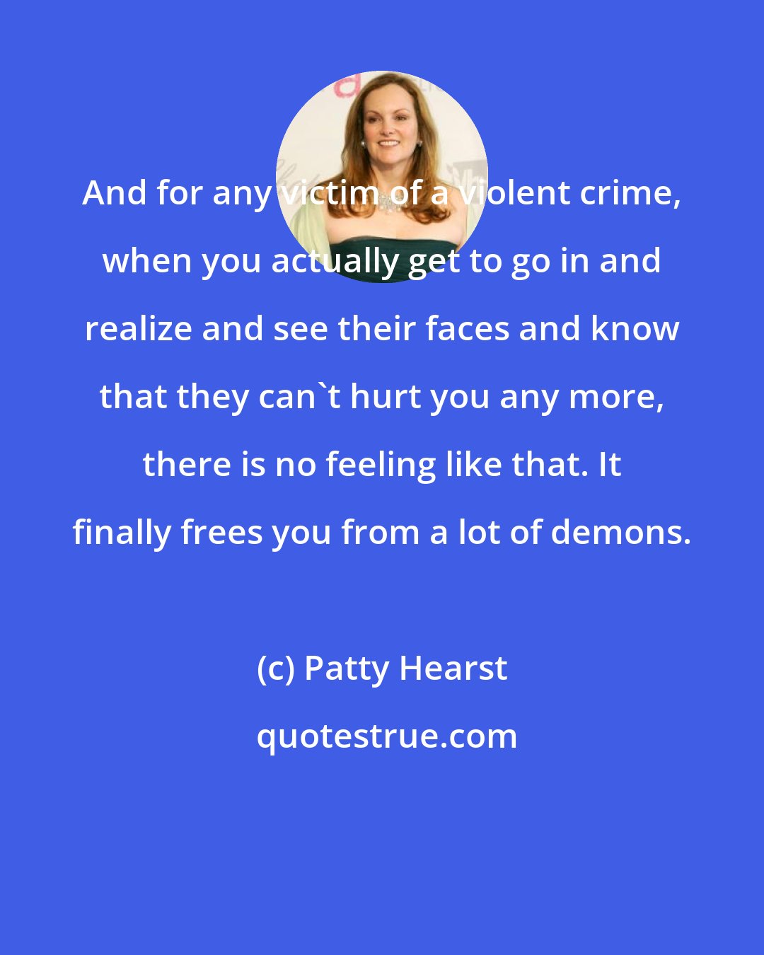 Patty Hearst: And for any victim of a violent crime, when you actually get to go in and realize and see their faces and know that they can't hurt you any more, there is no feeling like that. It finally frees you from a lot of demons.