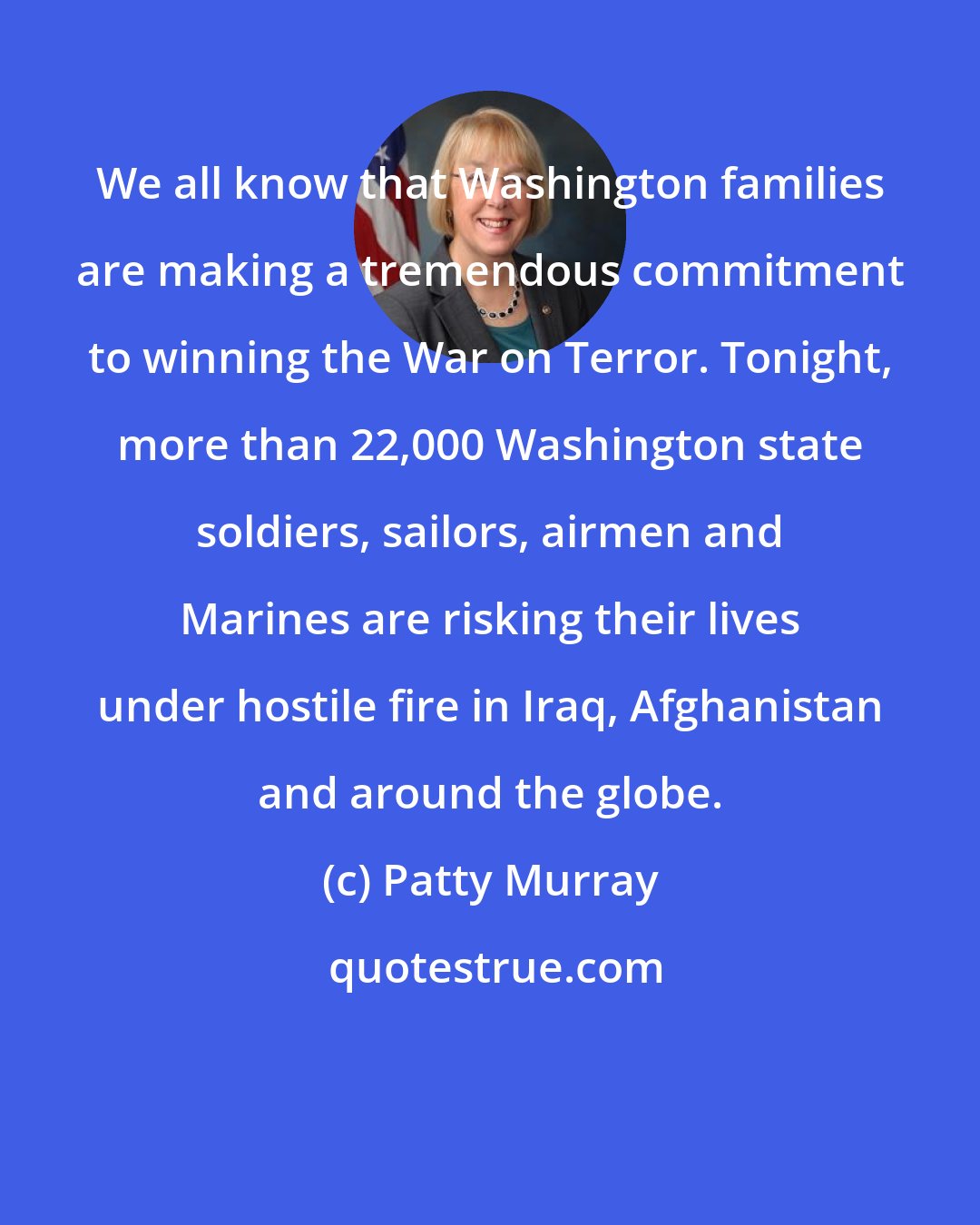 Patty Murray: We all know that Washington families are making a tremendous commitment to winning the War on Terror. Tonight, more than 22,000 Washington state soldiers, sailors, airmen and Marines are risking their lives under hostile fire in Iraq, Afghanistan and around the globe.