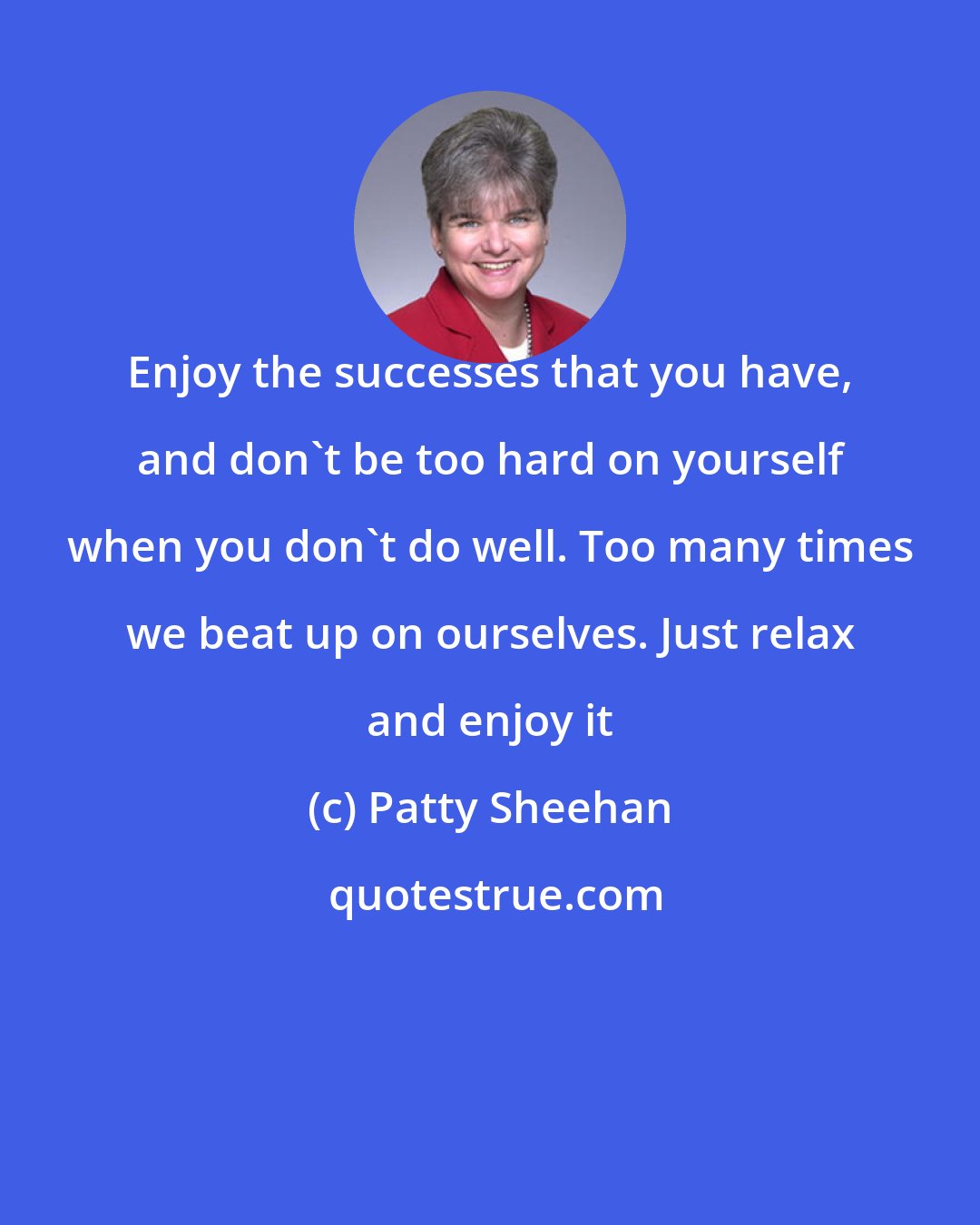 Patty Sheehan: Enjoy the successes that you have, and don't be too hard on yourself when you don't do well. Too many times we beat up on ourselves. Just relax and enjoy it