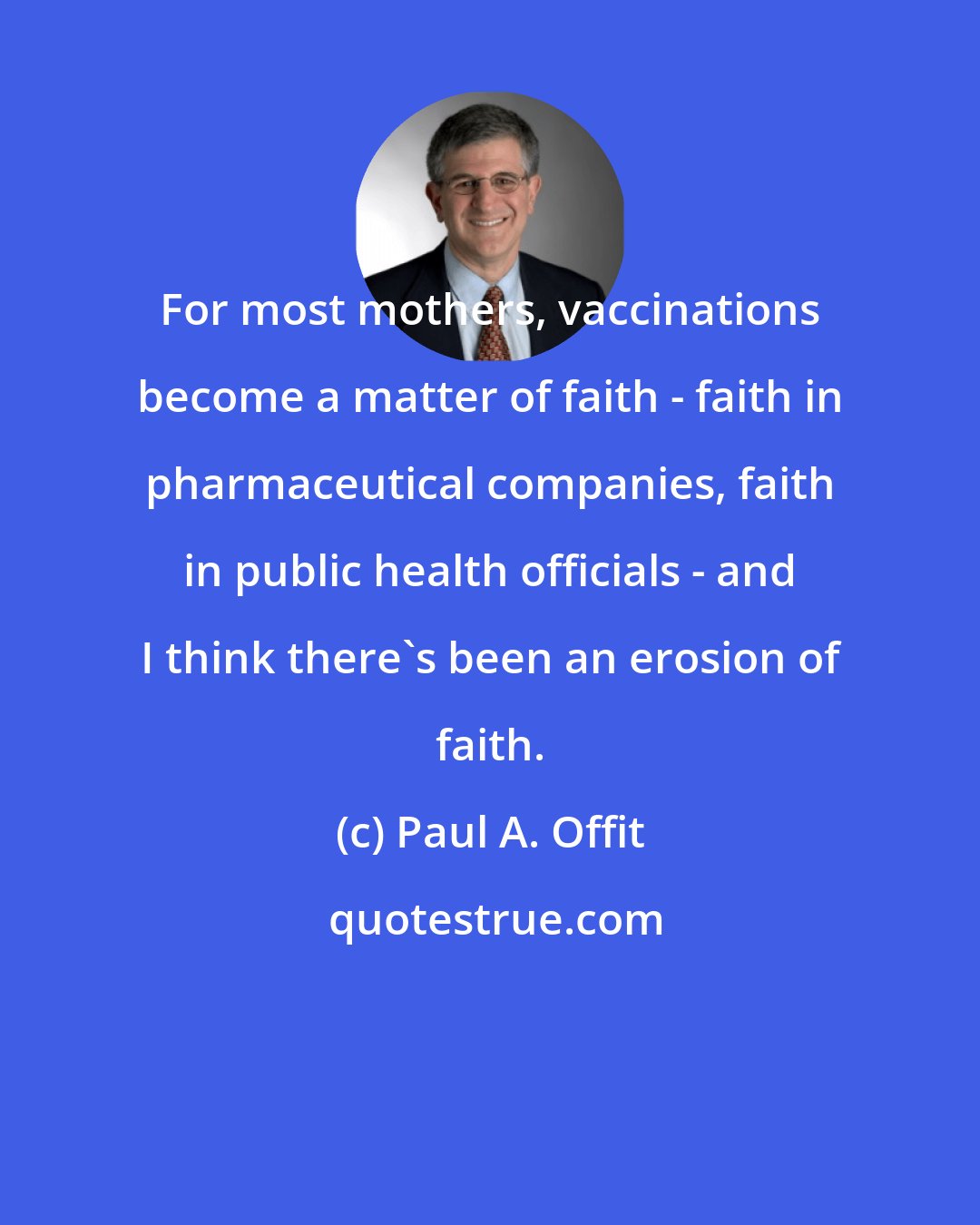 Paul A. Offit: For most mothers, vaccinations become a matter of faith - faith in pharmaceutical companies, faith in public health officials - and I think there's been an erosion of faith.