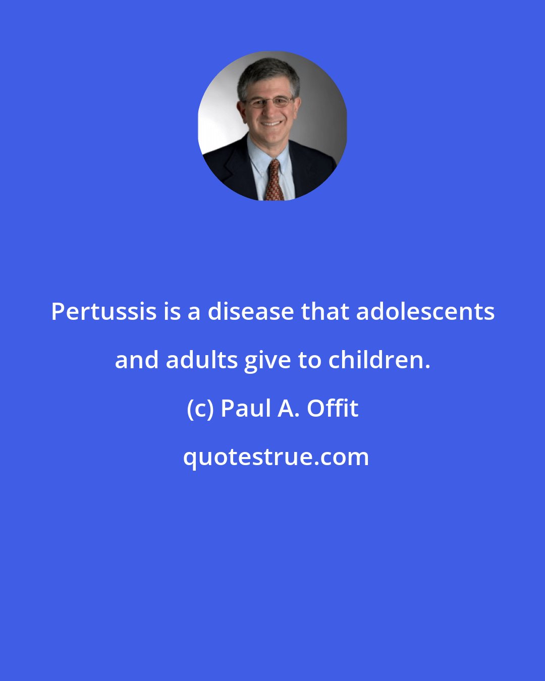 Paul A. Offit: Pertussis is a disease that adolescents and adults give to children.