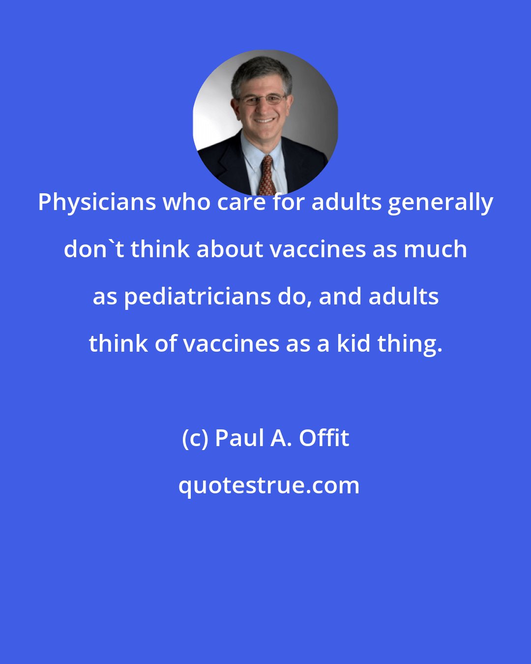 Paul A. Offit: Physicians who care for adults generally don't think about vaccines as much as pediatricians do, and adults think of vaccines as a kid thing.
