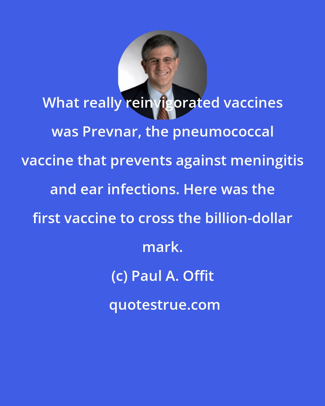 Paul A. Offit: What really reinvigorated vaccines was Prevnar, the pneumococcal vaccine that prevents against meningitis and ear infections. Here was the first vaccine to cross the billion-dollar mark.