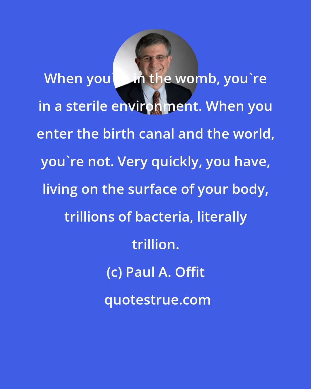 Paul A. Offit: When you're in the womb, you're in a sterile environment. When you enter the birth canal and the world, you're not. Very quickly, you have, living on the surface of your body, trillions of bacteria, literally trillion.