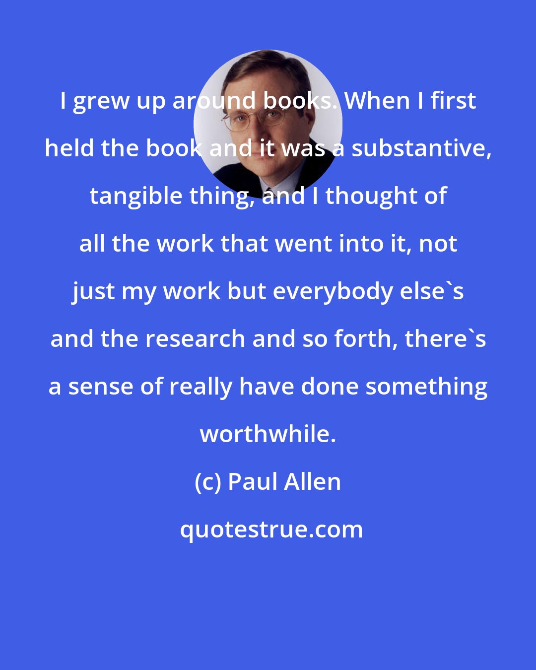 Paul Allen: I grew up around books. When I first held the book and it was a substantive, tangible thing, and I thought of all the work that went into it, not just my work but everybody else's and the research and so forth, there's a sense of really have done something worthwhile.