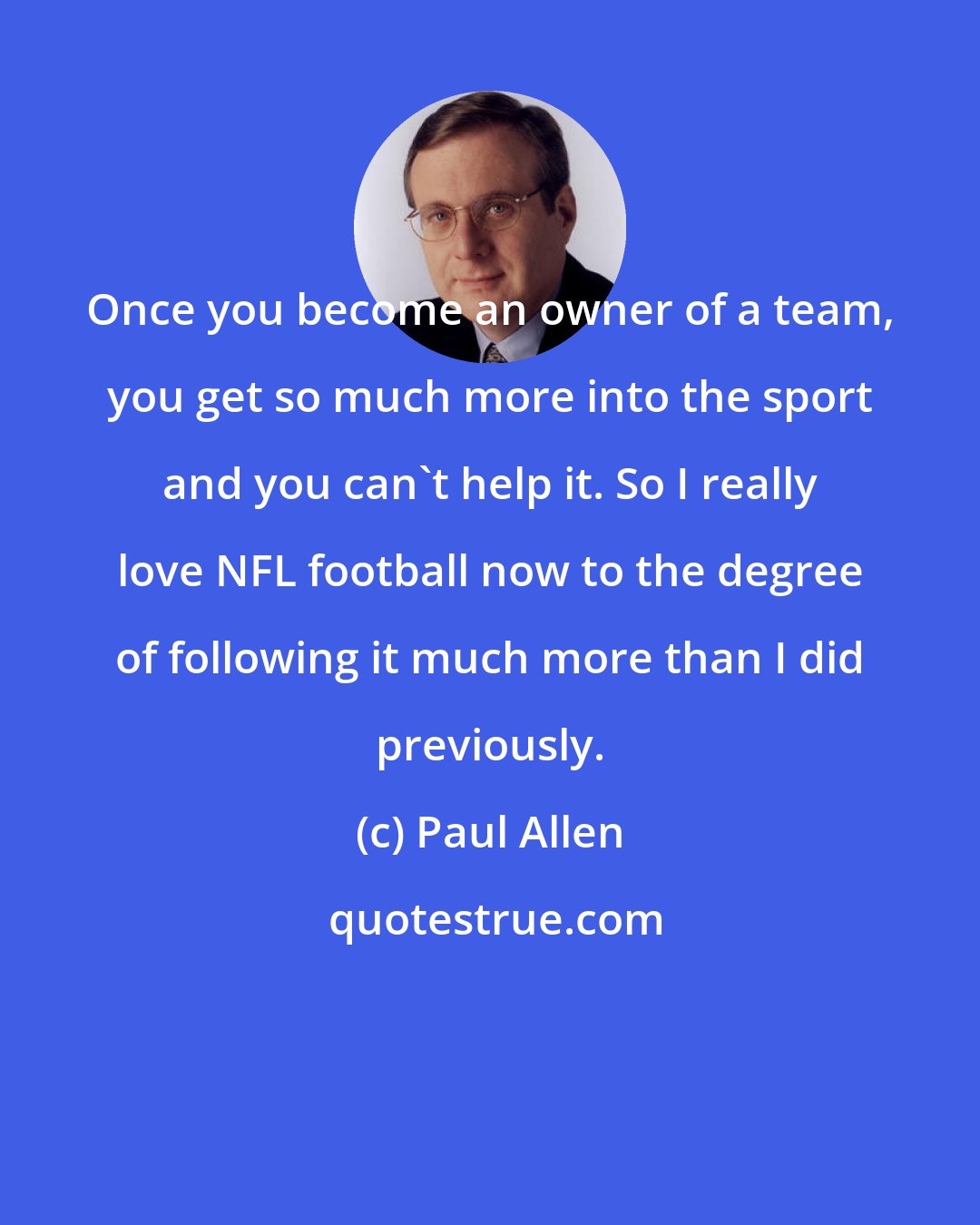 Paul Allen: Once you become an owner of a team, you get so much more into the sport and you can't help it. So I really love NFL football now to the degree of following it much more than I did previously.