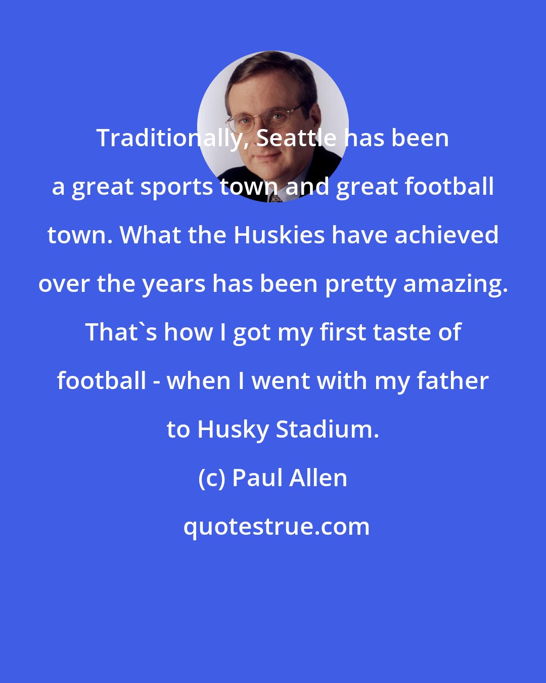 Paul Allen: Traditionally, Seattle has been a great sports town and great football town. What the Huskies have achieved over the years has been pretty amazing. That's how I got my first taste of football - when I went with my father to Husky Stadium.