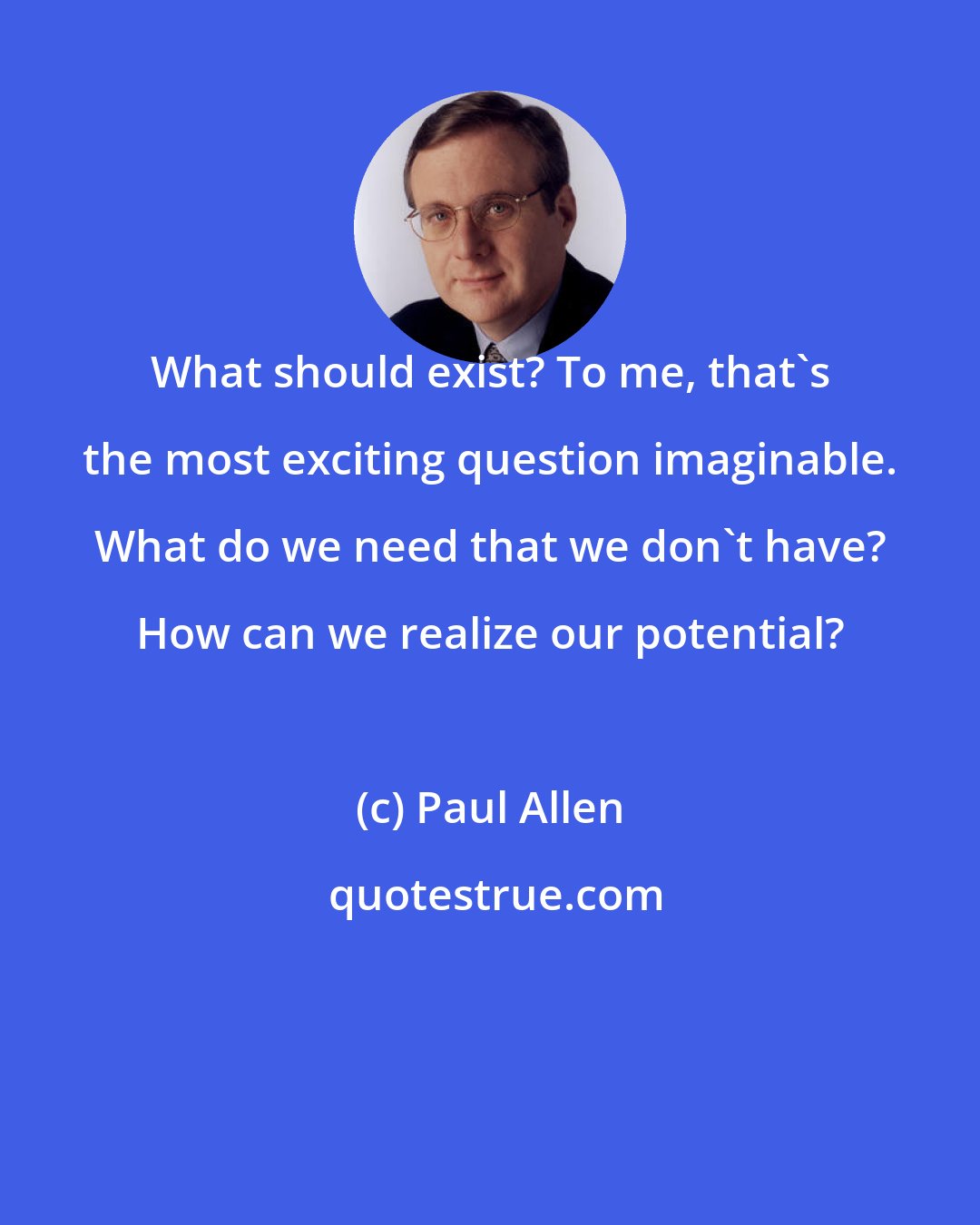 Paul Allen: What should exist? To me, that's the most exciting question imaginable. What do we need that we don't have? How can we realize our potential?