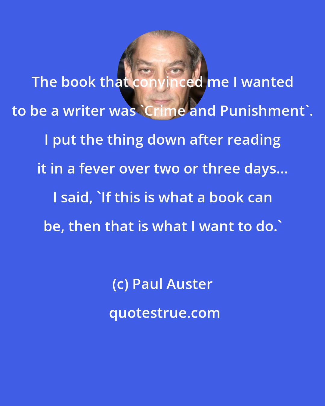Paul Auster: The book that convinced me I wanted to be a writer was 'Crime and Punishment'. I put the thing down after reading it in a fever over two or three days... I said, 'If this is what a book can be, then that is what I want to do.'