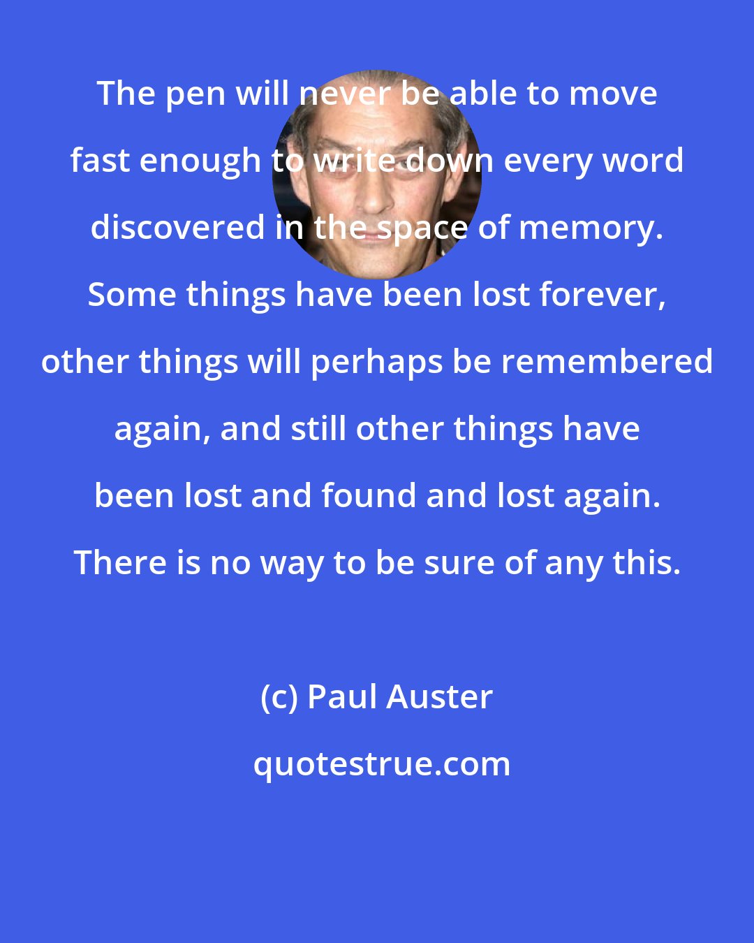 Paul Auster: The pen will never be able to move fast enough to write down every word discovered in the space of memory. Some things have been lost forever, other things will perhaps be remembered again, and still other things have been lost and found and lost again. There is no way to be sure of any this.