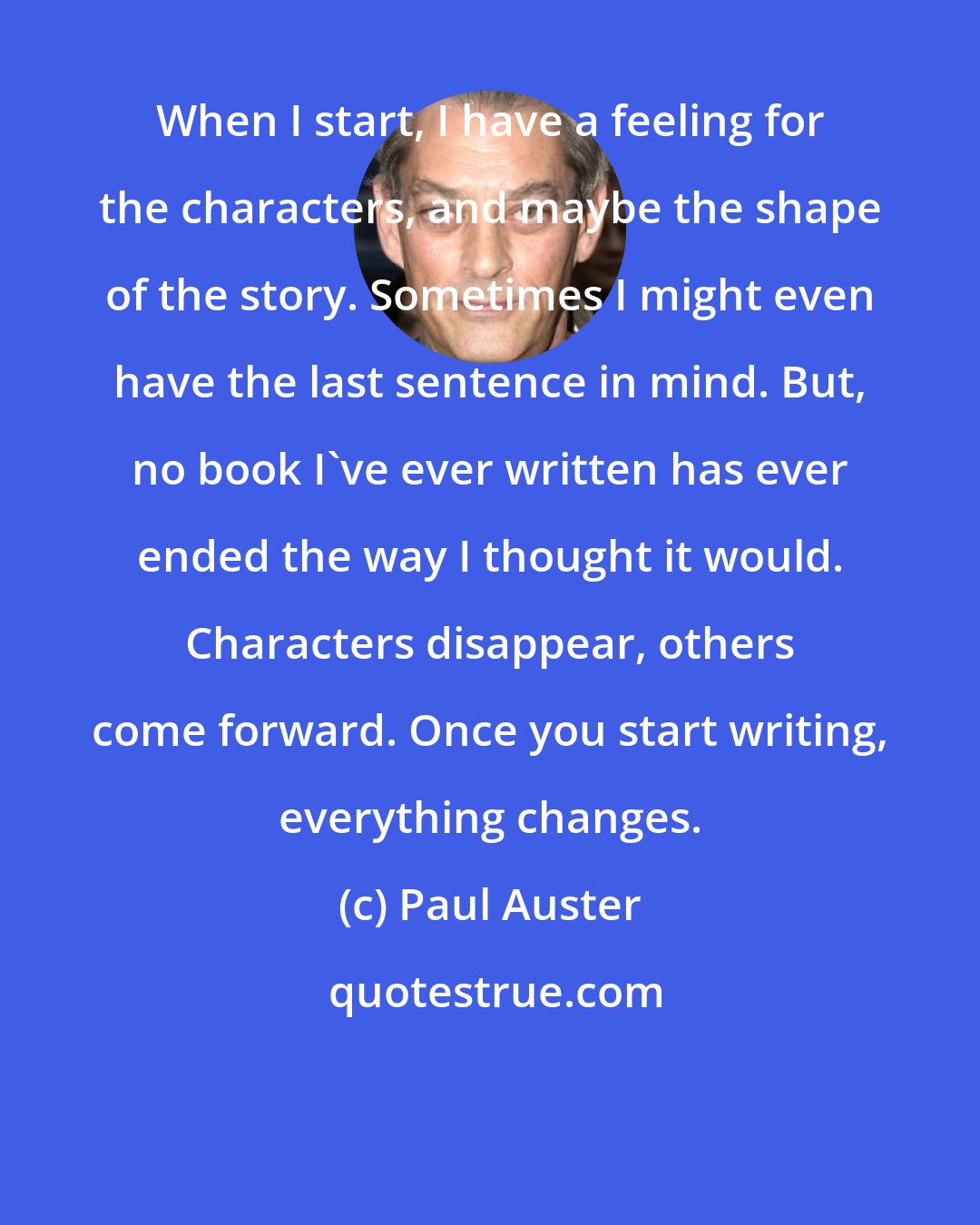 Paul Auster: When I start, I have a feeling for the characters, and maybe the shape of the story. Sometimes I might even have the last sentence in mind. But, no book I've ever written has ever ended the way I thought it would. Characters disappear, others come forward. Once you start writing, everything changes.