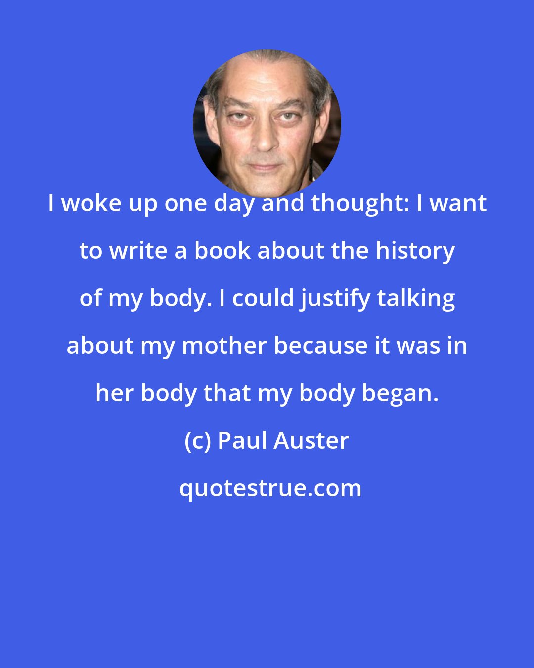 Paul Auster: I woke up one day and thought: I want to write a book about the history of my body. I could justify talking about my mother because it was in her body that my body began.