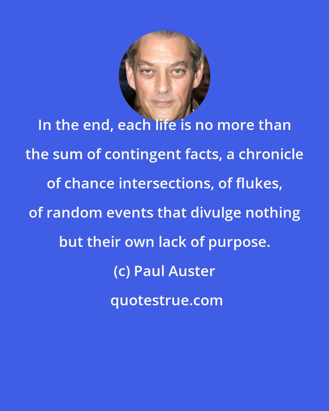 Paul Auster: In the end, each life is no more than the sum of contingent facts, a chronicle of chance intersections, of ﬂukes, of random events that divulge nothing but their own lack of purpose.